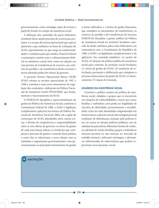 Unidade Didática — Rede Socioassistencial

             governamentais, como estratégia capaz de revisar o            a serem utilizados; e a forma da gestão ﬁnanceira,
             papel do Estado no campo da assistência social.               que considera os mecanismos de transferência, os
                A deﬁnição dos conteúdos do pacto federativo,              critérios de partilha e de transferência de recursos
             resultante desse amplo processo de construção, por-           NOB/SUAS disciplina a gestão pública da Política
             tanto, é o escopo da norma operacional que aqui se            de Assistência Social no território brasileiro, exer-
             apresenta e que estabelece as bases de realização do          cida de modo sistêmico pelos entes federativos, em
             SUAS, especialmente no que tange às condicionali-             consonância com a Constituição da República de
             dades e condições para que estados, Distrito Federal          1988, a LOAS e as legislações complementares a ela
             e municípios contem com o coﬁnanciamento fede-                aplicáveis. Seu conteúdo estabelece: (a) caráter do
             ral na assistência social, bem como em relação aos            SUAS; (b) funções da política pública de assistência
             mecanismos de transferência de recursos, aos crité-           social para extensão da proteção social brasileira;
             rios de partilha e de transferência desses recursos a         (c) níveis de gestão do SUAS; (d) instâncias de ar-
             serem adotados pelas três esferas de governo.                 ticulação, pactuação e deliberação que compõem o
                A presente Norma Operacional Básica (NOB/                  processo democrático de gestão do SUAS; (e) ﬁnan-
             SUAS) retoma as normas operacionais de 1997 e                 ciamento; (f) regras de transição.
             1998 e constitui o mais novo instrumento de regu-
             lação dos conteúdos e deﬁnições da Política Nacio-            USUÁRIOS DA ASSISTÊNCIA SOCIAL
             nal de Assistência Social (PNAS/2004) que funda-                 Constitui o público usuário da política de assis-
             mentam o funcionamento do SUAS.                               tência social, cidadãos e grupos que se encontram
                A NOB/SUAS disciplina a operacionalização da               em situações de vulnerabilidade e riscos, tais como:
             gestão da Política de Assistência Social, conforme a          famílias e indivíduos com perda ou fragilidade de
             Constituição Federal de 1988, a LOAS e legislação             vínculos de afetividade, pertencimento e sociabili-
             complementar aplicável nos termos da Política Na-             dade; ciclos de vida; identidades estigmatizadas em
             cional de Assistência Social de 2004, sob a égide de          termos étnico, cultural e sexual; desvantagem pessoal
             construção do SUAS, abordando, entre outras coi-              resultante de deﬁciências; exclusão pela pobreza e/
             sas: a divisão de competências e responsabilidades            ou, no acesso às demais políticas públicas; uso de
             entre as três esferas de governo; os níveis de gestão         substâncias psicoativas; diferentes formas de violên-
             de cada uma dessas esferas; as instâncias que com-            cia advinda do núcleo familiar, grupos e indivíduos;
             põem o processo de gestão e controle dessa política           inserção precária ou não inserção no mercado de
             e como elas se relacionam; a nova relação com as              trabalho formal e informal; estratégias e alternati-
             entidades e organizações governamentais e não go-             vas diferenciadas de sobrevivência que podem re-
             vernamentais; os principais instrumentos de gestão            presentar riscos pessoal e social.




               *     ANOTAÇÕES




                                                                     196


Modulo 01.indd 196                                                                                                             2/6/2009 12:16:01
 