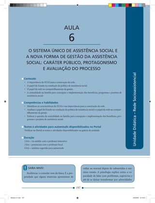 AULA 6 — O Sistema Único de Assistência Social e a Nova Forma de Gestão da Assistência Social


                                                                AULA

                                          ____________________         6
                          O SISTEMA ÚNICO DE ASSISTÊNCIA SOCIAL E
                         A NOVA FORMA DE GESTÃO DA ASSISTÊNCIA
                         SOCIAL: CARÁTER PÚBLICO, PROTAGONISMO
                                 E AVALIAÇÃO DO PROCESSO




                                                                                                                                    Unidade Didática – Rede Socioassistencial
                 Conteúdo
                     •    A importância do SUAS para a construção da rede.
                     •    O papel do Estado na condução da política de assistência social.
                     •    O papel da rede no compartilhamento da gestão.
                     •    A centralidade na família para concepção e implementação dos benefícios, programas e projetos de
                          assistência social.

                 Competências e habilidades
                     • Identiﬁcar as características do SUAS e sua importância para a construção da rede.
                     • Analisar o papel do Estado na condução da política de assistência social e o papel da rede no compar-
                       tilhamento da gestão.
                     • Enfocar a questão da centralidade na família para concepção e implementação dos benefícios, pro-
                       gramas e projetos de assistência social.


                 Textos e atividades para autoestudo disponibilizados no Portal
                     Veriﬁcar no Portal os textos e atividades disponibilizados na galeria da unidade.


                 Duração
                     2 h/a – via satélite com o professor interativo
                     2 h/a – presenciais com o professor local
                     6 h/a – mínimo sugerido para autoestudo




                     !     SAIBA MAIS!                                             voltar ao normal depois de submetidos à má-
                   Resiliência: o conceito vem da física. É a pro-                 xima tensão. A psicologia explica como a ca-
                 priedade que alguns materiais apresentam de                       pacidade de lidar com problemas, superá-los e
                                                                                   até de se deixar transformar por adversidades.


                                                                            197


Modulo 01.indd 197                                                                                                                  2/6/2009 12:16:01
 