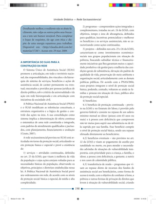 Unidade Didática — Rede Socioassistencial

                                                                               2) programas – compreendem ações integradas e
                Detalhando melhor, o resiliente não se abate fa-
                                                                            complementares, tratadas no art. 24 da LOAS, com
                cilmente, não culpa os outros pelos seus fracas-
                                                                            objetivos, tempo e área de abrangência, deﬁnidos
                sos e tem um humor invejável. Para completar
                                                                            para qualiﬁcar, incentivar, potencializar e melhorar
                o leque de requintes, ele age com ética e dis-
                                                                            os benefícios e os serviços assistenciais, não se ca-
                põe de uma energia espantosa para trabalhar.
                                                                            racterizando como ações continuadas;
                Disponível em: <http://claudia.abril.com.br/
                                                                               3) projetos – deﬁnidos nos arts. 25 e 26 da LOAS,
                materias/1728/>. Acesso em: 29 mar. 2009.
                                                                            caracterizam-se como investimentos econômico-
                                                                            sociais nos grupos populacionais em situação de
                                                                            pobreza, buscando subsidiar técnica e ﬁnanceira-
             A IMPORTÂNCIA DO SUAS PARA A
                                                                            mente iniciativas que lhes garantam meios e capaci-
             CONSTRUÇÃO DA REDE
                                                                            dade produtiva e de gestão para a melhoria das con-
                O Sistema Único de Assistência Social (SUAS)                dições gerais de subsistência, elevação do padrão de
             promove a articulação, em todo o território nacio-             qualidade de vida, preservação do meio ambiente e
             nal, das responsabilidades, dos vínculos e da hierar-          organização social, articuladamente com as demais
             quia do sistema de serviços, benefícios e ações de             políticas públicas. De acordo com a PNAS/2004,
             assistência social, de caráter permanente ou even-             esses projetos integram o nível de proteção social
             tual, executados e providos por pessoas jurídicas de           básica, podendo, contudo, voltarem-se ainda às fa-
             direito público, sob o critério da universalidade e da         mílias e pessoas em situação de risco, público-alvo
             ação em rede hierarquizada e em articulação com                da proteção social especial;
             iniciativas da sociedade civil.                                  4) benefícios:
                A Política Nacional de Assistência Social (PNAS)               4.1) benefício de prestação continuada – previs-
             e o SUAS modiﬁcam as referências conceituais, a                to na LOAS e no Estatuto do Idoso, é provido pelo
             estrutura organizativa e a lógica de gestão e con-             governo federal e consiste no repasse de um salário
             trole das ações na área. A sua consolidação como               mínimo mensal ao idoso (pessoa com 65 anos ou
             sistema implica a determinação de oferta contínua              mais) e à pessoa com deﬁciência que comprovem
             e sistemática de uma rede constituída e integrada,             não ter meios para suprir sua subsistência ou de tê-
             com padrões de atendimento qualiﬁcados e pactua-               la suprida por sua família. Esse benefício compõe
             dos, com planejamento, ﬁnanciamento e avaliação                o nível de proteção social básica, sendo seu repasse
             (Couto, 2007).                                                 efetuado diretamente ao beneﬁciário;
                A rede socioassistencial prevista no SUAS está ar-             4.2) benefícios eventuais – são previstos no art.
             ticulada em torno da proteção social, articulando-se           22 da LOAS e visam ao pagamento de auxílio por
             em proteção básica e especial e prevê a existência             natalidade ou morte, ou para atender a necessida-
             de:                                                            des advindas de situações de vulnerabilidade tem-
                1) serviços – atividades continuadas, deﬁnidas              porária, com prioridade para a criança, a família, o
             no art. 23 da LOAS, que visam à melhoria da vida               idoso, a pessoa com deﬁciência, a gestante, a nutriz
             da população e cujas ações estejam voltadas para as            e nos casos de calamidade pública;
             necessidades básicas da população, observando os                  4.3) transferência de renda – programas que vi-
             objetivos, princípios e diretrizes estabelecidas nessa         sam ao repasse direto de recursos dos fundos de
             lei. A Política Nacional de Assistência Social prevê           assistência social aos beneﬁciários, como forma de
             seu ordenamento em rede, de acordo com os níveis               acesso à renda, com o objetivo de combater a fome, a
             de proteção social: básica e especial, de média e alta         pobreza e outras formas de privação de direitos que
             complexidade;                                                  levem à situação de vulnerabilidade social, criando

                                                                      198


Modulo 01.indd 198                                                                                                              2/6/2009 12:16:02
 