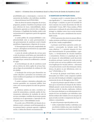 AULA 6 — O Sistema Único de Assistência Social e a Nova Forma de Gestão da Assistência Social

              possibilidades para a emancipação, o exercício da              O SIGNIFICADO DA PROTEÇÃO SOCIAL
              autonomia das famílias e dos indivíduos atendidos                 A proteção social é o conceito básico da PNAS,
              e o desenvolvimento local (PNAS/2004).                         cujo signiﬁcado é: “(...) uma soma de ações (...), que
                 Além da oferta de maneira integrada, de serviços,           visa proteger o conjunto ou parte da sociedade de
              programas, projetos e benefícios de proteção social            riscos naturais e/ou sociais decorrentes da vida em
              para cobertura de riscos, vulnerabilidades, danos,             coletividade” (Couto, 2007). Nesse sentido, a PNAS
              vitimizações, agressões ao ciclo de vida e à dignida-          aponta para a realização de ações direcionadas para
              de humana e à fragilidade das famílias, ainda a rede           proteger os cidadãos contra riscos sociais inerentes
              socioassistencial se organizará a partir dos seguintes         aos ciclos de vida e para o atendimento das necessi-
              parâmetros:                                                    dades sociais.
                 a) caráter público de coresponsabilidade e com-                A PNAS apresenta dois níveis de atenção diferen-
              plementaridade entre as ações governamentais e                 ciados: proteção social básica e proteção social espe-
              não governamentais de assistência social evitando              cial (de alta e média complexidade).
              paralelismo, fragmentação e dispersão de recursos;                A proteção social básica apresenta caráter pre-
                 b) hierarquização da rede pela complexidade dos             ventivo e processador da inclusão social. Tem
              serviços e abrangência territorial de sua capacidade           como objetivos: “(...) prevenir situações de risco
              em face da demanda;                                            pelo desenvolvimento de potencialidades e aqui-
                 c) porta de entrada uniﬁcada dos serviços para              sições, e o fortalecimento de vínculos familiares
              a rede de proteção social básica, por intermédio de            e comunitários. Destina-se à população que vive
              unidades de referência e para a rede de proteção so-           em situação de vulnerabilidade social decorrente
              cial especial por centrais de acolhimento e controle
                                                                             da pobreza, privação (ausência de renda, precário
              de vagas;
                                                                             ou nulo acesso aos serviços públicos entre outros)
                 d) territorialização da rede de assistência social          e/ou fragilização de vínculos afetivos – relacionais
              sob os critérios de: oferta capilar de serviços, base-
                                                                             e de pertencimento social (discriminações etárias,
              ada na lógica da proximidade do cotidiano de vida
                                                                             étnicas, de gênero ou por deﬁciências, entre ou-
              do cidadão;
                                                                             tras)” (PNAS/2004, p. 33).
                 e) localização dos serviços para desenvolver seu
                                                                                Os serviços de proteção social básica serão re-
              caráter educativo e preventivo nos territórios com
                                                                             ferenciados nos CRAS e serão compostos também
              maior incidência de população em vulnerabilidades
                                                                             por uma rede formada por entidades e organizações
              e riscos sociais;
                                                                             assistenciais da área de abrangência dos CRAS.
                 f) caráter contínuo e sistemático, planejado com
                                                                                As ações de proteção especial voltam-se a indiví-
              recursos garantidos em orçamento público, bem
              como com recursos próprios da rede não governa-                duos que se encontram em situação de alta vulnera-
              mental;                                                        bilidade pessoal e social, decorrentes de abandono,
                                                                             privação, perda de vínculos, exploração, violência
                 g) referência unitária em todo o território na-
              cional de nomenclatura, conteúdo, padrão de fun-               etc. Essas ações destinam-se ao enfrentamento de si-
              cionamento, indicadores de resultados de rede de               tuações de risco em famílias e por indivíduos cujos
              serviços, estratégias e medidas de prevenção quanto            direitos tenham sido violados e/ou em situações nas
              à presença ou ao agravamento e superação de viti-              quais já tenha ocorrido o rompimento dos laços fa-
              mizações, riscos e vulnerabilidades sociais.                   miliares e comunitários.
                 De acordo com a PNAS/2004, são funções da as-                 As ações de proteção especial podem ser de:
              sistência social: a proteção social hierarquizada en-            • média complexidade: famílias e indivíduos com
              tre proteção básica e proteção especial; a vigilância              seus direitos violados, mas cujos vínculos fami-
              social; e a defesa dos direitos socioassistenciais.                liares e comunitários não foram rompidos;

                                                                       199


Modulo 01.indd 199                                                                                                               2/6/2009 12:16:02
 