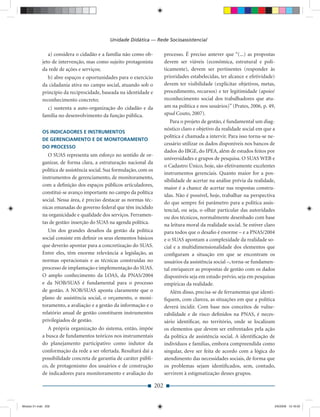 Unidade Didática — Rede Socioassistencial

                a) considera o cidadão e a família não como ob-             processo. É preciso antever que “(...) as propostas
             jeto de intervenção, mas como sujeito protagonista             devem ser viáveis (econômica, estrutural e poli-
             da rede de ações e serviços;                                   ticamente), devem ser pertinentes (responder às
                b) abre espaços e oportunidades para o exercício            prioridades estabelecidas, ter alcance e efetividade)
             da cidadania ativa no campo social, atuando sob o              devem ter visibilidade (explicitar objetivos, metas,
             princípio da reciprocidade, baseada na identidade e            procedimento, recursos) e ter legitimidade (apoio/
             reconhecimento concreto;                                       reconhecimento social dos trabalhadores que atu-
               c) sustenta a auto-organização do cidadão e da               am na política e nos usuários)” (Prates, 2006, p. 49,
             família no desenvolvimento da função pública.                  apud Couto, 2007).
                                                                               Para o projeto de gestão, é fundamental um diag-
                                                                            nóstico claro e objetivo da realidade social em que a
             OS INDICADORES E INSTRUMENTOS
                                                                            política é chamada a intervir. Para isso torna-se ne-
             DE GERENCIAMENTO E DE MONITORAMENTO
                                                                            cessário utilizar os dados disponíveis nos bancos de
             DO PROCESSO
                                                                            dados do IBGE, do IPEA, além de estudos feitos por
                O SUAS representa um esforço no sentido de or-
                                                                            universidades e grupos de pesquisa. O SUAS WEB e
             ganizar, de forma clara, a estruturação nacional da
                                                                            o Cadastro Único, hoje, são efetivamente excelentes
             política de assistência social. Sua formulação, com os
                                                                            instrumentos gerenciais. Quanto maior for a pos-
             instrumentos de gerenciamento, de monitoramento,
                                                                            sibilidade de acertar na análise prévia da realidade,
             com a deﬁnição dos espaços públicos articuladores,
                                                                            maior é a chance de acertar nas respostas constru-
             constitui-se avanço importante no campo da política
                                                                            ídas. Não é possível, hoje, trabalhar na perspectiva
             social. Nessa área, é preciso destacar as normas téc-
                                                                            do que sempre foi parâmetro para a política assis-
             nicas emanadas do governo federal que têm incidido
                                                                            tencial, ou seja, o olhar particular das autoridades
             na organicidade e qualidade dos serviços. Ferramen-            ou dos técnicos, normalmente desenhado com base
             tas de gestão: inserção do SUAS na agenda política.            na leitura moral da realidade social. Se estiver claro
                Um dos grandes desaﬁos da gestão da política                para todos que o desaﬁo é enorme – e a PNAS/2004
             social consiste em deﬁnir os seus elementos básicos            e o SUAS apontam a complexidade da realidade so-
             que deverão apontar para a concretização do SUAS.              cial e a multidimensionalidade dos elementos que
             Entre eles, têm enorme relevância a legislação, as             conﬁguram a situação em que se encontram os
             normas operacionais e as técnicas construídas no               usuários da assistência social –, torna-se fundamen-
             processo de implantação e implementação do SUAS.               tal enriquecer as propostas de gestão com os dados
             O amplo conhecimento da LOAS, da PNAS/2004                     disponíveis seja em estudo prévio, seja em pesquisas
             e da NOB/SUAS é fundamental para o processo                    empíricas da realidade.
             de gestão. A NOB/SUAS aponta claramente que o                     Além disso, precisa-se de ferramentas que identi-
             plano de assistência social, o orçamento, o moni-              ﬁquem, com clareza, as situações em que a política
             toramento, a avaliação e a gestão da informação e o            deverá incidir. Com base nos conceitos de vulne-
             relatório anual de gestão constituem instrumentos              rabilidade e de risco deﬁnidos na PNAS, é neces-
             privilegiados de gestão.                                       sário identiﬁcar, no território, onde se localizam
                A própria organização do sistema, então, impõe              os elementos que devem ser enfrentados pela ação
             a busca de fundamentos teóricos nos instrumentais              da política de assistência social. A identiﬁcação de
             do planejamento participativo como indutor da                  indivíduos e famílias, embora compreendida como
             conformação da rede a ser ofertada. Resultará daí a            singular, deve ser feita de acordo com a lógica do
             possibilidade concreta de garantia de caráter públi-           atendimento das necessidades sociais, de forma que
             co, de protagonismo dos usuários e de construção               os problemas sejam identiﬁcados, sem, contudo,
             de indicadores para monitoramento e avaliação do               servirem à estigmatização desses grupos.

                                                                      202


Modulo 01.indd 202                                                                                                               2/6/2009 12:16:02
 