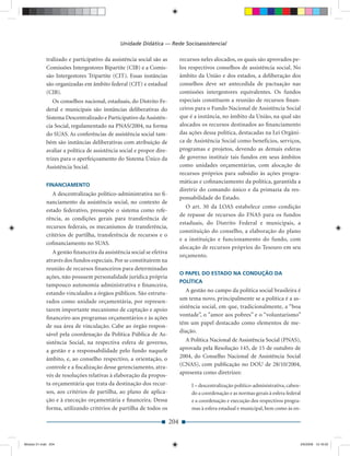 Unidade Didática — Rede Socioassistencial

             tralizado e participativo da assistência social são as          recursos neles alocados, os quais são aprovados pe-
             Comissões Intergestores Bipartite (CIB) e a Comis-              los respectivos conselhos de assistência social. No
             são Intergestores Tripartite (CIT). Essas instâncias            âmbito da União e dos estados, a deliberação dos
             são organizadas em âmbito federal (CIT) e estadual              conselhos deve ser antecedida de pactuação nas
             (CIB).                                                          comissões intergestores equivalentes. Os fundos
                Os conselhos nacional, estaduais, do Distrito Fe-            especiais constituem a reunião de recursos ﬁnan-
             deral e municipais são instâncias deliberativas do              ceiros para o Fundo Nacional de Assistência Social
             Sistema Descentralizado e Participativo da Assistên-            que é a instância, no âmbito da União, na qual são
             cia Social, regulamentado na PNAS/2004, na forma                alocados os recursos destinados ao ﬁnanciamento
             do SUAS. As conferências de assistência social tam-             das ações dessa política, destacadas na Lei Orgâni-
             bém são instâncias deliberativas com atribuição de              ca de Assistência Social como benefícios, serviços,
             avaliar a política de assistência social e propor dire-         programas e projetos, devendo as demais esferas
             trizes para o aperfeiçoamento do Sistema Único da               de governo instituir tais fundos em seus âmbitos
             Assistência Social.                                             como unidades orçamentárias, com alocação de
                                                                             recursos próprios para subsídio às ações progra-
                                                                             máticas e coﬁnanciamento da política, garantida a
             FINANCIAMENTO
                                                                             diretriz do comando único e da primazia da res-
                A descentralização político-administrativa no ﬁ-
                                                                             ponsabilidade do Estado.
             nanciamento da assistência social, no contexto de
                                                                                O art. 30 da LOAS estabelece como condição
             estado federativo, pressupõe o sistema como refe-
                                                                             de repasse de recursos do FNAS para os fundos
             rência, as condições gerais para transferência de
                                                                             estaduais, do Distrito Federal e municipais, a
             recursos federais, os mecanismos de transferência,
                                                                             constituição do conselho, a elaboração do plano
             critérios de partilha, transferência de recursos e o
                                                                             e a instituição e funcionamento do fundo, com
             coﬁnanciamento no SUAS.
                                                                             alocação de recursos próprios do Tesouro em seu
                A gestão ﬁnanceira da assistência social se efetiva
                                                                             orçamento.
             através dos fundos especiais. Por se constituírem na
             reunião de recursos ﬁnanceiros para determinadas
                                                                             O PAPEL DO ESTADO NA CONDUÇÃO DA
             ações, não possuem personalidade jurídica própria
                                                                             POLÍTICA
             tampouco autonomia administrativa e ﬁnanceira,
             estando vinculados a órgãos públicos. São estrutu-                 A gestão no campo da política social brasileira é
                                                                             um tema novo, principalmente se a política é a as-
             rados como unidade orçamentária, por represen-
                                                                             sistência social, em que, tradicionalmente, a “boa
             tarem importante mecanismo de captação e apoio
                                                                             vontade”, o ”amor aos pobres” e o “voluntarismo”
             ﬁnanceiro aos programas orçamentários e às ações
                                                                             têm um papel destacado como elementos de me-
             de sua área de vinculação. Cabe ao órgão respon-
                                                                             diação.
             sável pela coordenação da Política Pública de As-
             sistência Social, na respectiva esfera de governo,                A Política Nacional de Assistência Social (PNAS),
             a gestão e a responsabilidade pelo fundo naquele                aprovada pela Resolução 145, de 15 de outubro de
             âmbito, e, ao conselho respectivo, a orientação, o              2004, do Conselho Nacional de Assistência Social
             controle e a ﬁscalização desse gerenciamento, atra-             (CNAS), com publicação no DOU de 28/10/2004,
             vés de resoluções relativas à elaboração da propos-             apresenta como diretrizes:
             ta orçamentária que trata da destinação dos recur-                   I – descentralização político-administrativa, caben-
             sos, aos critérios de partilha, ao plano de aplica-                  do a coordenação e as normas gerais à esfera federal
             ção e à execução orçamentária e ﬁnanceira. Dessa                     e a coordenação e execução dos respectivos progra-
             forma, utilizando critérios de partilha de todos os                  mas à esfera estadual e municipal, bem como às en-

                                                                       204


Modulo 01.indd 204                                                                                                                   2/6/2009 12:16:02
 