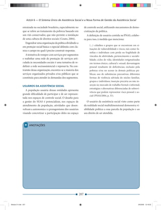 AULA 6 — O Sistema Único de Assistência Social e a Nova Forma de Gestão da Assistência Social

              enraizada na sociedade brasileira, especialmente no            de controle social, utilizando mecanismos de demo-
              que se refere ao tratamento da pobreza baseado em              cratização da política.
              um viés conservador, que não permite a instalação                 A deﬁnição de usuário contida na PNAS, colabo-
              de uma cultura de direitos sociais (Couto, 2004).              ra para isso, à medida que menciona:
                 Engendrar uma organização da política dividindo-a
                                                                                  (...) cidadãos e grupos que se encontram em si-
              em proteção social básica e especial delimita com cla-
                                                                                  tuações de vulnerabilidade e riscos, tais como: fa-
              reza o campo no qual é preciso construir respostas.
                                                                                  mílias e indivíduos com perda ou fragilidade de
                 A tentativa de romper com serviços por segmentos                 vínculos de afetividade, pertencimento e sociabi-
              e realinhar uma rede de prestação de serviços arti-                 lidade; ciclos de vida; identidades estigmatizadas
              culada às necessidades sociais é uma tentativa de re-               em termos étnico, cultural e sexual; desvantagem
              deﬁnir a rede socioassistencial e repensá-la. Na con-               pessoal resultante de deﬁciências; exclusão pela
              tramão dessa organização, encontra-se a maioria dos                 pobreza e/ou no acesso às demais políticas pú-
              serviços organizados privados e/ou públicos que se                  blicas; uso de substâncias psicoativas; diferentes
              constituiu para atender às demandas dos segmentos.                  formas de violência advinda do núcleo familiar,
                                                                                  grupos e indivíduos; inserção precária ou não in-
              USUÁRIOS DA ASSISTÊNCIA SOCIAL                                      serção no mercado de trabalho formal e informal;
                                                                                  estratégias e alternativas diferenciadas de sobrevi-
                 A população usuária dessas entidades apresenta
                                                                                  vência que podem representar risco pessoal e so-
              grande diﬁculdade de participar e de ser represen-
                                                                                  cial (PNAS/2004, p. 33).
              tada nos espaços de controle social. O desaﬁo para
              a gestão do SUAS é potencializar, nos espaços de                  O usuário da assistência social visto como parte
              atendimento da população, atividades que desen-                da realidade social multidimensional demonstra vi-
              volvam a autonomia e o protagonismo dos usuários               sibilidade política a essa parcela da população e ao
              visando concretizar a participação deles no espaço             seu direito de ser atendida.



                 *     ANOTAÇÕES




                                                                       207


Modulo 01.indd 207                                                                                                                  2/6/2009 12:16:02
 