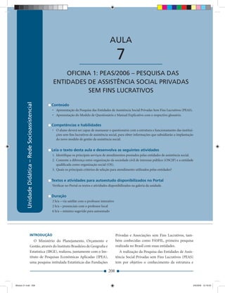 Unidade Didática — Rede Socioassistencial


                                                                                                 AULA

                                                                          ____________________          7
                                                          OFICINA 1: PEAS/2006 – PESQUISA DAS
                                                      ENTIDADES DE ASSISTÊNCIA SOCIAL PRIVADAS
                                                                SEM FINS LUCRATIVOS
          Unidade Didática – Rede Socioassistencial




                                                      Conteúdo
                                                      • Apresentação da Pesquisa das Entidades de Assistência Social Privadas Sem Fins Lucrativos (PEAS).
                                                      • Apresentação do Modelo de Questionário e Manual Explicativo com o respectivo glossário.

                                                      Competências e habilidades
                                                      • O aluno deverá ser capaz de manusear o questionário com a estrutura e funcionamento das institui-
                                                        ções sem ﬁns lucrativos de assistência social, para obter informações que subsidiarão a implantação
                                                        do novo modelo de gestão da assistência social.


                                                      Leia o texto desta aula e desenvolva as seguintes atividades
                                                      1. Identiﬁque os principais serviços de atendimentos prestados pelas entidades de assistência social.
                                                      2. Comente a diferença entre organização da sociedade civil de interesse público (OSCIP) e a entidade
                                                         qualiﬁcada como organização social (OS).
                                                      3. Quais os principais critérios de seleção para atendimento utilizados pelas entidades?


                                                      Textos e atividades para autoestudo disponibilizados no Portal
                                                      Veriﬁcar no Portal os textos e atividades disponibilizados na galeria da unidade.


                                                      Duração
                                                      2 h/a – via satélite com o professor interativo
                                                      2 h/a – presenciais com o professor local
                                                      6 h/a – mínimo sugerido para autoestudo




                            INTRODUÇÃO                                                                  Privadas e Associações sem Fins Lucrativos, tam-
                               O Ministério do Planejamento, Orçamento e                                bém conhecidas como FASFIL, primeira pesquisa
                            Gestão, através do Instituto Brasileiro de Geograﬁa e                       realizada no Brasil com essas entidades.
                            Estatística (IBGE), realizou, juntamente com o Ins-                            A realização da Pesquisa das Entidades de Assis-
                            tituto de Pesquisas Econômicas Aplicadas (IPEA),                            tência Social Privadas sem Fins Lucrativos (PEAS)
                            uma pesquisa intitulada Estatísticas das Fundações                          tem por objetivo o conhecimento da estrutura e

                                                                                                208


Modulo 01.indd 208                                                                                                                                          2/6/2009 12:16:03
 