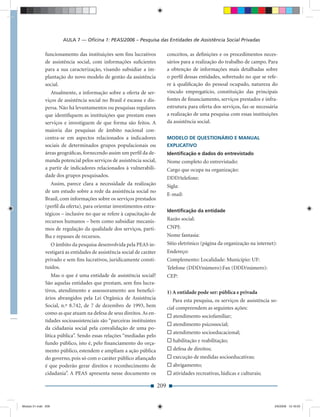 AULA 7 — Oﬁcina 1: PEAS/2006 – Pesquisa das Entidades de Assistência Social Privadas

              funcionamento das instituições sem ﬁns lucrativos               conceitos, as deﬁnições e os procedimentos neces-
              de assistência social, com informações suﬁcientes               sários para a realização do trabalho de campo. Para
              para a sua caracterização, visando subsidiar a im-              a obtenção de informações mais detalhadas sobre
              plantação do novo modelo de gestão da assistência               o perﬁl dessas entidades, sobretudo no que se refe-
              social.                                                         re à qualiﬁcação do pessoal ocupado, natureza do
                 Atualmente, a informação sobre a oferta de ser-              vínculo empregatício, constituição das principais
              viços de assistência social no Brasil é escassa e dis-          fontes de ﬁnanciamento, serviços prestados e infra-
              persa. Não há levantamentos ou pesquisas regulares              estrutura para oferta dos serviços, faz-se necessária
              que identiﬁquem as instituições que prestam esses               a realização de uma pesquisa com essas instituições
              serviços e investiguem de que forma são feitos. A               da assistência social.
              maioria das pesquisas de âmbito nacional con-
              centra-se em aspectos relacionados a indicadores                MODELO DE QUESTIONÁRIO E MANUAL
              sociais de determinados grupos populacionais ou                 EXPLICATIVO
              áreas geográﬁcas, fornecendo assim um perﬁl da de-              Identiﬁcação e dados do entrevistado
              manda potencial pelos serviços de assistência social,           Nome completo do entrevistado:
              a partir de indicadores relacionados à vulnerabili-             Cargo que ocupa na organização:
              dade dos grupos pesquisados.                                    DDD/telefone:
                 Assim, parece clara a necessidade da realização              Sigla:
              de um estudo sobre a rede da assistência social no
                                                                              E-mail:
              Brasil, com informações sobre os serviços prestados
              (perﬁl da oferta), para orientar investimentos estra-
                                                                              Identiﬁcação da entidade
              tégicos – inclusive no que se refere à capacitação de
              recursos humanos – bem como subsidiar mecanis-                  Razão social:
              mos de regulação da qualidade dos serviços, parti-              CNPJ:
              lha e repasses de recursos.                                     Nome fantasia:
                 O âmbito da pesquisa desenvolvida pela PEAS in-              Sítio eletrônico (página da organização na internet):
              vestigará as entidades de assistência social de caráter         Endereço:
              privado e sem ﬁns lucrativos, juridicamente consti-             Complemento: Localidade: Município: UF:
              tuídos.                                                         Telefone (DDD/número):Fax (DDD/número):
                  Mas o que é uma entidade de assistência social?             CEP:
              São aquelas entidades que prestam, sem ﬁns lucra-
              tivos, atendimento e assessoramento aos beneﬁci-                1) A entidade pode ser: pública e privada
              ários abrangidos pela Lei Orgânica de Assistência                  Para esta pesquisa, os serviços de assistência so-
              Social, n.º 8.742, de 7 de dezembro de 1993, bem                cial compreendem as seguintes ações:
              como as que atuam na defesa de seus direitos. As en-
                                                                                 atendimento sociofamiliar;
              tidades socioassistenciais são “parceiras instituintes
                                                                                 atendimento psicossocial;
              da cidadania social pela convalidação de uma po-
                                                                                 atendimento socioeducacional;
              lítica pública”. Sendo essas relações “mediadas pelo
              fundo público, isto é, pelo ﬁnanciamento do orça-                  habilitação e reabilitação;
              mento público, estendem e ampliam a ação pública                   defesa de direitos;
              do governo, pois só com o caráter público aﬁançado                 execução de medidas socioeducativas;
              é que poderão gerar direitos e reconhecimento de                   abrigamento;
              cidadania”. A PEAS apresenta nesse documento os                    atividades recreativas, lúdicas e culturais;

                                                                        209


Modulo 01.indd 209                                                                                                                2/6/2009 12:16:03
 
