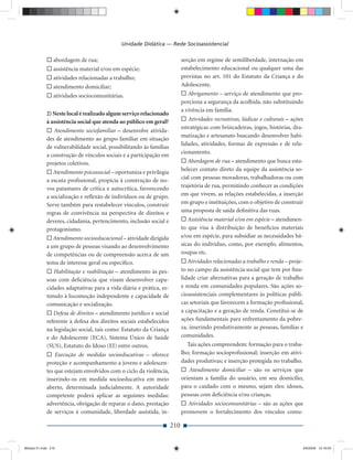 Unidade Didática — Rede Socioassistencial

                 abordagem de rua;                                         serção em regime de semiliberdade, internação em
                 assistência material e/ou em espécie;                     estabelecimento educacional ou qualquer uma das
                 atividades relacionadas a trabalho;                       previstas no art. 101 do Estatuto da Criança e do
                 atendimento domiciliar;                                   Adolescente.
                 atividades sociocomunitárias.                                Abrigamento – serviço de atendimento que pro-
                                                                           porciona a segurança da acolhida, não substituindo
                                                                           a vivência em família.
             2) Neste local é realizado algum serviço relacionado
             à assistência social que atenda ao público em geral?             Atividades recreativas, lúdicas e culturais – ações
                                                                           estratégicas com brincadeiras, jogos, histórias, dra-
                 Atendimento sociofamiliar – desenvolve ativida-
                                                                           matização e artesanato buscando desenvolver habi-
             des de atendimento ao grupo familiar em situação
                                                                           lidades, atividades, formas de expressão e de rela-
             de vulnerabilidade social, possibilitando às famílias
                                                                           cionamento.
             a construção de vínculos sociais e a participação em
             projetos coletivos.                                              Abordagem de rua – atendimento que busca esta-
                Atendimento psicossocial – oportuniza e privilegia         belecer contato direto da equipe da assistência so-
             a escuta proﬁssional, propícia à construção de no-            cial com pessoas moradoras, trabalhadoras ou com
             vos patamares de crítica e autocrítica, favorecendo           trajetória de rua, permitindo conhecer as condições
             a socialização e reﬂexão de indivíduos ou de grupo.           em que vivem, as relações estabelecidas, a inserção
             Serve também para restabelecer vínculos, construir            em grupo e instituições, com o objetivo de construir
             regras de convivência na perspectiva de direitos e            uma proposta de saída deﬁnitiva das ruas.
             deveres, cidadania, pertencimento, inclusão social e             Assistência material e/ou em espécie – atendimen-
             protagonismo.                                                 to que visa à distribuição de benefícios materiais
                Atendimento socioeducacional – atividade dirigida          e/ou em espécie, para subsidiar as necessidades bá-
             a um grupo de pessoas visando ao desenvolvimento              sicas do indivíduo, como, por exemplo, alimentos,
             de competências ou de compreensão acerca de um                roupas etc.
             tema de interesse geral ou especíﬁco.                            Atividades relacionadas a trabalho e renda – proje-
                 Habilitação e reabilitação – atendimento às pes-          to no campo da assistência social que tem por ﬁna-
             soas com deﬁciência que visam desenvolver capa-               lidade criar alternativas para a geração de trabalho
             cidades adaptativas para a vida diária e prática, es-         e renda em comunidades populares. São ações so-
             tímulo à locomoção independente e capacidade de               cioassistenciais complementares às políticas públi-
             comunicação e socialização.                                   cas setoriais que favorecem a formação proﬁssional,
                Defesa de direitos – atendimento jurídico e social         a capacitação e a geração de renda. Constitui-se de
             referente à defesa dos direitos sociais estabelecidos         ações fundamentais para enfrentamento da pobre-
             na legislação social, tais como: Estatuto da Criança          za, inserindo produtivamente as pessoas, famílias e
             e do Adolescente (ECA), Sistema Único de Saúde                comunidades.
             (SUS), Estatuto do Idoso (EI) entre outros.                     Tais ações compreendem: formação para o traba-
                 Execução de medidas socioeducativas – oferece             lho; formação socioproﬁssional; inserção em ativi-
             proteção e acompanhamento a jovens e adolescen-               dades produtivas; e inserção protegida no trabalho.
             tes que estejam envolvidos com o ciclo da violência,             Atendimento domiciliar – são os serviços que
             inserindo-os em medida socioeducativa em meio                 orientam a família do usuário, em seu domicílio,
             aberto, determinada judicialmente. A autoridade               para o cuidado com o mesmo, sejam eles: idosos,
             competente poderá aplicar as seguintes medidas:               pessoas com deﬁciência e/ou crianças.
             advertência, obrigação de reparar o dano, prestação              Atividades sociocomunitárias – são as ações que
             de serviços à comunidade, liberdade assistida, in-            promovem o fortalecimento dos vínculos comu-

                                                                     210


Modulo 01.indd 210                                                                                                              2/6/2009 12:16:03
 