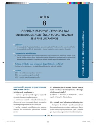 AULA 8 — Oﬁcina 2: PEAS/2006 – Pesquisa das Entidades de Assistência Social Privadas


                                                                AULA

                                         ____________________          8
                         OFICINA 2: PEAS/2006 – PESQUISA DAS




                                                                                                                                    Unidade Didática – Rede Socioassistencial
                     ENTIDADES DE ASSISTÊNCIA SOCIAL PRIVADAS
                               SEM FINS LUCRATIVOS

                 Conteúdo
                     • Apresentação da Pesquisa das Entidades de Assistência Social Privadas sem Fins Lucrativos (PEAS).
                     • Apresentação do Modelo de Questionário e Manual Explicativo com o respectivo Glossário.

                 Competências e habilidades
                     • Manusear o questionário que apresenta a estrutura e funcionamento das instituições sem ﬁns lucra-
                       tivos de assistência social, o que possibilitará ao aluno informações suﬁcientes para a caracterização
                       dessa área, visando subsidiar a implantação do novo modelo de gestão da assistência social.


                 Textos e atividades para autoestudo disponibilizados no Portal
                     Veriﬁcar no Portal os textos e atividades disponibilizados na galeria da unidade.


                 Duração
                     2 h/a – via satélite com o professor interativo
                     2 h/a – presenciais com o professor local
                     6 h/a – mínimo sugerido para autoestudo




              CONTINUAÇÃO: MODELO DE QUESTIONÁRIO E                               27) No ano de 2004, a entidade realizou planeja-
              MANUAL EXPLICATIVO                                                  mento e avaliação visando aprimorar o desempe-
              26) A forma de atendimento é:                                       nho de suas atividades?
              1 – eventual – quando a entidade presta seu atendi-                 1 – Mensal; 2 – Bimestral; 3 – Trimestral; 4 – Semes-
              mento de forma eventual ao usuário;                                 tral; 5 – Outra; 00 – Não realizou.
              2 – continuada – quando a entidade presta seu aten-
              dimento de forma continuada, dando acompanha-                       28) A entidade adota indicadores relacionados a(o):
              mento e prosseguimento de suas ações; ou                               desempenho da entidade – quando a entidade uti-
              3 – ambas – quando a entidade prestar seu aten-                     lizar mecanismos que permitam avaliar o seu desem-
              dimento das duas formas apresentadas anterior-                      penho quanto ao planejamento das ações, à capacita-
              mente.                                                              ção de pessoal e ao gerenciamento administrativo;

                                                                            215


Modulo 01.indd 215                                                                                                                        2/6/2009 12:16:03
 