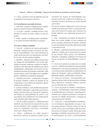 AULA 8 — Oﬁcina 2: PEAS/2006 – Pesquisa das Entidades de Assistência Social Privadas

              11 – Outra – quando se tratar de indivíduos que não            encontram em situação de vulnerabilidade, risco
              se enquadrem nas situações anteriores.                         pessoal e social, com o objetivo de restabelecer e re-
                                                                             constituir vínculos e autonomia, em caráter especial
              31) O atendimento é prestado de forma:                         e provisório.
              1 – individual – quando a entidade prestar o atendi-           No caso de crianças e adolescentes, trata-se de uma
              mento ao usuário de forma individualizada;                     medida de proteção, provisória e excepcional, utili-
              2 – em grupo – quando a entidade prestar o aten-               zável como forma de transição para colocação em
              dimento ao usuário de forma coletiva, ou seja, em              família substituta, não implicando privação de li-
              grupos;                                                        berdade.
              3 – ambas – quando a entidade prestar o atendimen-             7 – Asilo – atendimento em regime de internato ao
              to ao usuário de forma individual e em grupos.                 idoso sem vínculo familiar ou sem condições de
                                                                             prover a própria subsistência, de modo a satisfazer
              32) Como se deﬁne a entidade?                                  as suas necessidades de moradia, alimentação, saúde
                                                                             e convivência social.
              1 – Casa lar – residência em sistema participativo,
              destinada a pequenos grupos de pessoas em situa-               8 – Albergue – acolhimento provisório para homens,
              ção de vulnerabilidade e risco social, detentores de           mulheres e famílias que se encontram em situação
              renda insuﬁciente para sua manutenção, sem famí-               de rua, inclusive idosos, pessoas com deﬁciência,
              lia ou cujos vínculos estejam rompidos.                        migrantes e refugiados, população em situação de
              2 – República – alternativa de residência para pessoas         rua ou em situação de vulnerabilidade e risco so-
              em situação de vulnerabilidade e risco social, orga-           cial.
              nizadas em grupos conforme o número de usuários.               9 – Centro de atendimento ao adolescente em conﬂito
              Também é uma alternativa de residência para idosos             com a lei – entidade de atendimento responsável pelo
              independentes, coﬁnanciada com recursos da apo-                planejamento e execução de programas de proteção
              sentadoria, benefício de prestação continuada, renda           e socioeducacionais destinados aos adolescentes em
              mensal vitalícia e outras. Em alguns casos a república         regime de orientação e apoio sociofamiliar, abrigo,
              pode ser viabilizada em sistema de autogestão.                 liberdade assistida, semiliberdade e internação.
              3 – Moradias provisórias – atendimento de grupos               10 – Centro de convivência – local destinado à per-
              de homens, mulheres e idosos em situação de rua                manência diurna onde são desenvolvidas atividades
              ou abandono e em condições de realizarem a gestão              físicas, laborativas, recreativas, culturais, associati-
              cotidiana das residências.                                     vas e de educação para a cidadania.
              4 – Família acolhedora – é um atendimento prestado             11 – Centro de geração de trabalho e renda/proﬁssio-
              por famílias cadastradas e capacitadas para oferecer           nalizante – local destinado a desenvolver atividades
              abrigo às pessoas idosas em situação de abandono,              de atendimento para a formação e capacitação pro-
              sem família ou impossibilitadas de conviver com                ﬁssional com o intuito de promover a inserção no
              suas famílias. Esse atendimento será continuamente             mercado de trabalho, favorecendo a conquista da
              supervisionado pelos órgãos gestores.                          autonomia pessoal e familiar.
              5 – Casa de acolhida (passagem) – acolhimento para             12 – Centro dia – é uma modalidade de atendimen-
              estudo de caso, de pessoas em situação de rua, cujos           to em instituições especializadas nas quais o usu-
              vínculos familiares estão rompidos. Caracteriza-se             ário pode permanecer durante 8 horas por dia, de
              como um atendimento com ﬂuxo e rotatividade                    acordo com as suas necessidades, onde são presta-
              maior que o abrigo comum.                                      dos serviços de atenção à saúde, ﬁsioterapia, apoio
              6 – Abrigo – acolhimento em caráter especial e                 psicológico, atividades ocupacionais, lazer e outros.
              provisório a pessoas, em pequenos grupos, que se               O funcionamento do centro é preferencialmente

                                                                       217


Modulo 01.indd 217                                                                                                                 2/6/2009 12:16:03
 