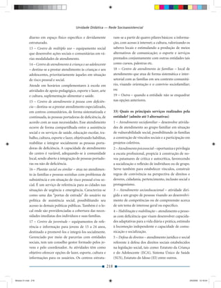 Unidade Didática — Rede Socioassistencial

             diurno em espaço físico especíﬁco e devidamente                 ram-se a partir de quatro pilares básicos: a informa-
             estruturado.                                                    ção, com acesso à internet; a cultura, valorizando os
             13 – Centro de múltiplo uso – equipamento social                saberes locais e estimulando a produção de meios
             que desenvolve ações sociais e comunitárias em vá-              alternativos de comunicação; o esporte e serviços
             rias modalidades de atendimento.                                prestados conjuntamente com outras entidades tais
             14 – Centro de atendimento à criança e ao adolescente           como cursos, palestras etc.
             – destina-se a prestar atendimento às crianças e aos            18 – Centro de atendimento às famílias – local de
             adolescentes, prioritariamente àqueles em situação              atendimento que atua de forma sistemática e inter-
             de risco pessoal e social.                                      setorial com as famílias em seu contexto comunitá-
             Atende em horários complementares à escola em                   rio, visando orientação e o convívio sociofamiliar;
             atividades de apoio pedagógico, esporte e lazer, arte           ou
             e cultura, suplementação alimentar e saúde.                     19 – Outra – quando a entidade não se enquadrar
             15 – Centro de atendimento à pessoa com deﬁciên-                nas opções anteriores.
             cia – destina-se a prestar atendimento especializado,
             em centros comunitários, de forma sistematizada e               33) Quais os principais serviços realizados pela
             continuada, às pessoas portadoras de deﬁciência, de             entidade? (admite até 3 alternativas)
             acordo com as suas necessidades. Esse atendimento               1 – Atendimento sociofamiliar – desenvolve ativida-
             ocorre de forma compartilhada entre a assistência               des de atendimento ao grupo familiar em situação
             social e os serviços de saúde, educação escolar, tra-           de vulnerabilidade social, possibilitando às famílias
             balho, cultura, esporte e lazer, objetivando habilitar,         a construção de vínculos sociais e a participação em
             reabilitar e integrar socialmente as pessoas porta-             projetos coletivos.
             doras de deﬁciência. A capacidade de atendimento                2 – Atendimento psicossocial – oportuniza e privilegia
             do centro é variável, adequando-se à comunidade                 a escuta proﬁssional, propícia à construção de no-
             local, sendo aberto à integração de pessoas portado-            vos patamares de crítica e autocrítica, favorecendo
             ras ou não de deﬁciência.                                       a socialização e reﬂexão de indivíduos ou de grupo.
             16 – Plantão social ou similar – atua no atendimen-             Serve também para estabelecer vínculos, construir
             to às famílias e pessoas sozinhas com problemas de              regras de convivência na perspectiva de direitos e
             subsistência e em situação de risco pessoal e/ou so-            deveres, cidadania, pertencimento, inclusão social e
             cial. É um serviço de referência para as cidades nas            protagonismo.
             situações de urgência e emergência. Caracteriza-se              3 – Atendimento socioeducacional – atividade diri-
             como uma das “portas de entrada” do usuário na                  gida a um grupo de pessoas visando ao desenvolvi-
             política de assistência social, possibilitando seu              mento de competências ou de compreensão acerca
             acesso às demais políticas públicas. Também é o lo-             de um tema de interesse geral ou especíﬁco.
             cal onde são providenciadas a cobertura das neces-              4 – Habilitação e reabilitação – atendimento a pesso-
             sidades imediatas dos indivíduos e suas famílias.               as com deﬁciência que visam desenvolver capacida-
             17 – Centro da juventude – equipamentos de refe-                des adaptativas para a vida diária e prática, estímulo
             rência e informação para jovens de 15 a 24 anos,                à locomoção independente e capacidade de comu-
             destinado a promovê-los e integrá-los socialmente.              nicação e socialização.
             Gerenciado por meio de parcerias com entidades                  5 – Defesa de direitos – atendimento jurídico e social
             sociais, tem um conselho gestor formado pelos jo-               referente à defesa dos direitos sociais estabelecidos
             vens e pelo coordenador. As atividades têm como                 na legislação social, tais como: Estatuto da Criança
             objetivo oferecer opções de lazer, esporte, cultura e           e do Adolescente (ECA), Sistema Único de Saúde
             informações para os usuários. Os centros estrutu-               (SUS), Estatuto do Idoso (EI) entre outros.

                                                                       218


Modulo 01.indd 218                                                                                                                2/6/2009 12:16:04
 