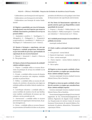 AULA 8 — Oﬁcina 2: PEAS/2006 – Pesquisa das Entidades de Assistência Social Privadas

                     Colaboradores com formação de nível superior:           portadora de deﬁciência ou de qualquer outra fonte
                     Colaboradores com formação de nível médio:              de ﬁnanciamento não especiﬁcada anteriormente.
               Colaboradores com formação de ensino funda-
              mental:                                                        45) Das fontes de ﬁnanciamento registradas no
                                                                             quesito anterior, qual a que disponibiliza a maior
              42) Registre a quantidade, por área de formação,               quantidade de recursos?
              de proﬁssionais com nível superior, que atuam na               1 – Própria; 2 – Privada; 3 – Pública federal; 4 – Pú-
              entidade (funcionários, prestadores de serviço ou              blica estadual; 5 – Pública municipal; 6 – Contribui-
              pessoal cedido):                                               ção voluntária; 7 – Internacional; ou 8 – Outras.
              1 – Assistente(s) social(is); 2 – Sociólogo(s); 3 –
              Advogado(s); 4 – Pedagogo(s); 5 – Terapeuta(s)                 46) A entidade possui isenção e/ou imunidade res-
              ocupacional(is); 6 – Jornalista(s); 7 – Médico(s); 8 –         paldadas em norma:
              Psicólogo(s); 9 – Enfermeiro(s); ou 0 – Outro(s).                municipal; estadual; federal.

              43) Quanto à formação e capacitação, com que                   47) Onde se aplica a principal isenção ou imuni-
              frequência a entidade proporciona, diretamente
                                                                             dade?
              ou por intermédio de parcerias, oportunidades de
                                                                             1 – Cota patronal – norma federal.
              capacitação de seus recursos humanos?
                                                                             2 - Imposto de importação – norma federal.
              1 – Mensal; 2 – Semestral; 3 – Anual; 4 – Outra; ou
                                                                             3 – Taxas – norma municipal.
              0 – Não proporciona.
                                                                             4 – Outros impostos – norma federal, estadual ou
                                                                             municipal; ou
              44) Quais as fontes de ﬁnanciamento da entidade?
              (admite múltipla resposta)                                     0 – Não se aplica.
              1 – Própria – a entidade utiliza os recursos decor-
              rentes da prestação de serviços da entidade ou da              48) Registre as áreas nas quais a entidade se bene-
              mantenedora.                                                   ﬁcia de convênio e os órgãos que concedem bene-
              2 – Privada – a entidade utiliza recursos de doações           fícios: (admite múltipla resposta)
              e também de parcerias com empresas, entidades                     Governo municipal; Governo estadual; Governo
              privadas ou pessoas físicas.                                   federal; Outros; Não se beneﬁcia.
              3 – Pública – a entidade utiliza os recursos de sub-
              venções, de convênios e de parcerias com órgãos ou             49) Registre as áreas nas quais a entidade se bene-
              entidades públicas de âmbito: federal; estadual; mu-           ﬁcia de convênio e os órgãos que concedem bene-
              nicipal.                                                       fícios: (admite múltipla resposta)
              4 – Contribuição voluntária – a entidade utiliza re-              Governo municipal; Governo estadual; Governo
              cursos recebidos de usuários e/ou de suas famílias,            federal; Outros; Não se beneﬁcia.
              como também contribuições de pessoas que não                      Fornecimento/pagamento de água; Fornecimento/
              utilizam o serviço prestado por ela.                           pagamento de luz; Fornecimento/pagamento de
              5 – Internacional – a entidade utiliza os recursos             telefone; Pagamento de aluguel; Cessão imobiliá-
              provenientes de organizações internacionais, de pa-            ria; Doação/cessão de móveis; Cessão de recursos
              íses estrangeiros etc.                                         humanos; Fornecimento de material didático; For-
              6 – Outras – a entidade utiliza os recursos ﬁnancei-           necimento de gêneros alimentícios; Treinamento/
              ros provenientes de benefício de idoso ou de pessoa            capacitação; Outras.

                                                                       221


Modulo 01.indd 221                                                                                                               2/6/2009 12:16:04
 