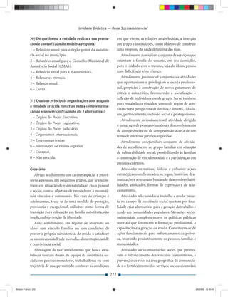 Unidade Didática — Rede Socioassistencial

             50) De que forma a entidade realiza a sua presta-            em que vivem, as relações estabelecidas, a inserção
             ção de contas? (admite múltipla resposta)                    em grupo e instituições, como objetivo de construir
             1 – Relatório anual para o órgão gestor da assistên-         uma proposta de saída deﬁnitiva das ruas.
             cia social no município.                                        Atendimento domiciliar: conjunto de serviços que
             2 – Relatório anual para o Conselho Municipal de             orientam a família do usuário, em seu domicílio,
             Assistência Social (CMAS).                                   para o cuidado com o mesmo, seja ele idoso, pessoa
             3 – Relatório anual para a mantenedora.                      com deﬁciência e/ou criança.
             4 – Balancetes mensais.                                         Atendimento psicossocial: conjunto de atividades
             5 – Balanço anual.                                           que oportunizam e privilegiam a escuta proﬁssio-
             6 – Outra.                                                   nal, propícias à construção de novos patamares de
                                                                          crítica e autocrítica, favorecendo a socialização e
                                                                          reﬂexão de indivíduos ou de grupo. Serve também
             51) Quais as principais organizações com as quais
                                                                          para restabelecer vínculos, construir regras de con-
             a entidade articula parcerias para a complementa-
                                                                          vivência na perspectiva de direitos e deveres, cidada-
             ção de seus serviços? (admite até 3 alternativas)
                                                                          nia, pertencimento, inclusão social e protagonismo.
             1 – Órgãos do Poder Executivo.
                                                                             Atendimento socioeducacional: atividade dirigida
             2 – Órgãos do Poder Legislativo.
                                                                          a um grupo de pessoas visando ao desenvolvimento
             3 – Órgãos do Poder Judiciário.
                                                                          de competências ou de compreensão acerca de um
             4 – Organismos internacionais.                               tema de interesse geral ou especíﬁco.
             5 – Empresas privadas.                                          Atendimento sociofamiliar: conjunto de ativida-
             6 – Instituições de ensino superior.                         des de atendimento ao grupo familiar em situação
             7 – Outra(s).                                                de vulnerabilidade social, possibilitando às famílias
             0 – Não articula.                                            a construção de vínculos sociais e a participação em
                                                                          projetos coletivos.
             Glossário                                                       Atividades recreativas, lúdicas e culturais: ações
                Abrigo: acolhimento em caráter especial e provi-          estratégicas com brincadeiras, jogos, histórias, dra-
             sório a pessoas, em pequenos grupos, que se encon-           matização e artesanato buscando desenvolver habi-
             tram em situação de vulnerabilidade, risco pessoal           lidades, atividades, formas de expressão e de rela-
             e social, com o objetivo de restabelecer e reconsti-         cionamento.
             tuir vínculos e autonomia. No caso de crianças e                Atividades relacionadas a trabalho e renda: proje-
             adolescentes, trata-se de uma medida de proteção,            to no campo da assistência social que tem por ﬁna-
             provisória e excepcional, utilizável como forma de           lidade criar alternativas para a geração de trabalho e
             transição para colocação em família substituta, não          renda em comunidades populares. São ações socio-
             implicando privação de liberdade.                            assistenciais complementares às políticas públicas
                Asilo: atendimento em regime de internato ao              setoriais que favorecem a formação proﬁssional, a
             idoso sem vínculo familiar ou sem condições de               capacitação e a geração de renda. Constituem-se de
             prover a própria subsistência, de modo a satisfazer          ações fundamentais para enfrentamento da pobre-
             as suas necessidades de moradia, alimentação, saúde          za, inserindo produtivamente as pessoas, famílias e
             e convivência social.                                        comunidades.
                Abordagem de rua: atendimento que busca esta-               Atividades sociocomunitárias: ações que promo-
             belecer contato direto da equipe da assistência so-          vem o fortalecimento dos vínculos comunitários, a
             cial com pessoas moradoras, trabalhadoras ou com             prevenção de risco na área geográﬁca da comunida-
             trajetória de rua, permitindo conhecer as condições          de e o fortalecimento dos serviços socioassistenciais

                                                                    222


Modulo 01.indd 222                                                                                                             2/6/2009 12:16:04
 