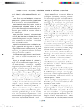 AULA 8 — Oﬁcina 2: PEAS/2006 – Pesquisa das Entidades de Assistência Social Privadas

              locais visando à melhoria da qualidade dos servi-                 Centro de atendimento à pessoa com deﬁciência:
              ços.                                                           atendimento especializado, em centros comunitá-
                 Autor de ato infracional: adolescente (pessoa com           rios, de forma sistematizada e continuada, às pesso-
              idade entre 12 e 18 anos), em conﬂito com a lei, autor         as portadoras de deﬁciência, de acordo com as suas
              de ato infracional ou incurso em ato infracional.              necessidades. Esse atendimento ocorre de forma
                 Capacidade/mês: capacidade média mensal de                  compartilhada entre a assistência social e os servi-
              atendimentos que a entidade possuía no ano de                  ços de saúde, educação escolar, trabalho, cultura,
              2004. A capacidade média mensal é o total de aten-             esporte e lazer, objetivando habilitar, reabilitar e
              dimentos que a entidade se propôs a realizar, ao               integrar socialmente as pessoas portadoras de de-
              mês, naquele ano.                                              ﬁciência. A capacidade de atendimento do centro é
                 Casa de acolhida (passagem): acolhimento para               variável, adequando-se à comunidade local, sendo
              estudo de caso, de pessoas em situação de rua, cujos           aberto à integração de pessoas portadoras ou não
              vínculos familiares estão rompidos. Caracteriza-se             de deﬁciência.
              como um atendimento com ﬂuxo e rotatividade                       Centro de atendimento ao adolescente em conﬂito
              maior que o abrigo comum.                                      com a lei: entidade de atendimento responsável pelo
                 Casa lar: residência em sistema participativo, des-         planejamento e execução de programas de proteção
              tinada a pequenos grupos de pessoas em situação de             e socioeducacionais destinados aos adolescentes em
              vulnerabilidade e risco social, detentores de renda            regime de orientação e apoio sociofamiliar, abrigo,
              insuﬁciente para sua manutenção, sem família ou                liberdade assistida, semiliberdade e internação.
              cujos vínculos estejam rompidos.                                  Centro de atendimento às famílias: local de aten-
                Cedidos: pessoas que pertencem a outras institui-            dimento que atua de forma sistemática e interseto-
              ções e atuam na entidade por empréstimo ou ces-                rial com as famílias em seu contexto comunitário,
              são.                                                           visando à orientação e o convívio sociofamiliar.
                 Centro da juventude: conjunto de equipamen-                    Centro de convivência: local destinado à perma-
              tos de referência e informação para jovens de 15               nência diurna onde são desenvolvidas atividades fí-
              a 24 anos, destinado a promovê-los e integrá-los               sicas, laborativas, recreativas, culturais, associativas
              socialmente. Gerenciado através de parcerias com               e de educação para a cidadania.
              entidades sociais, tem um conselho gestor forma-                 Centro de geração de trabalho e renda/proﬁssio-
              do pelos jovens e pelo coordenador. As atividades              nalizante: local destinado a desenvolver atividades
              têm como objetivo oferecer opções de lazer, esporte,           de atendimento para a formação e capacitação pro-
              cultura e informações para os usuários. Os centros             ﬁssional com o intuito de promover a inserção no
              da juventude estruturam-se a partir de quatro pila-            mercado de trabalho, favorecendo a conquista da
              res básicos: a informação, com acesso à internet; a            autonomia pessoal e familiar.
              cultura, valorizando os saberes locais e estimulando             Centro de múltiplo uso: equipamento social que
              a produção de meios alternativos de comunicação;               desenvolve ações sociais e comunitárias em várias
              o esporte; e serviços prestados conjuntamente com              modalidades de atendimento.
              outras entidades tais como cursos, palestras etc.                 Centro dia: modalidade de atendimento em ins-
                 Centro de atendimento à criança e ao adolescente:           tituições especializadas nas quais o usuário pode
              atendimento às crianças e aos adolescentes, priori-            permanecer durante 8 horas por dia, de acordo
              tariamente àqueles em situação de risco pessoal e              com as suas necessidades, e nas quais são prestados
              social. Atende em horários complementares à escola             serviços de atenção à saúde, ﬁsioterapia, apoio psi-
              em atividades de apoio pedagógico, esporte e lazer,            cológico, atividades ocupacionais, lazer e outros.
              arte e cultura, suplementação alimentar e saúde.               O funcionamento do centro é preferencialmente

                                                                       223


Modulo 01.indd 223                                                                                                                 2/6/2009 12:16:04
 