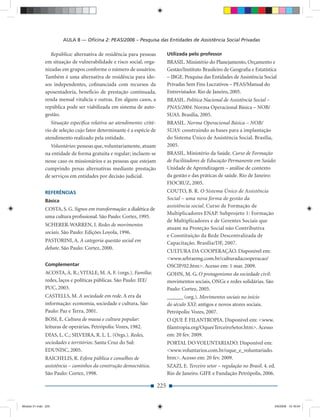 AULA 8 — Oﬁcina 2: PEAS/2006 – Pesquisa das Entidades de Assistência Social Privadas

                 República: alternativa de residência para pessoas          Utilizada pelo professor
              em situação de vulnerabilidade e risco social, orga-          BRASIL. Ministério do Planejamento, Orçamento e
              nizadas em grupos conforme o número de usuários.              Gestão/Instituto Brasileiro de Geograﬁa e Estatística
              Também é uma alternativa de residência para ido-              – IBGE. Pesquisa das Entidades de Assistência Social
              sos independentes, coﬁnanciada com recursos da                Privadas Sem Fins Lucrativos – PEAS/Manual do
              aposentadoria, benefício de prestação continuada,             Entrevistador. Rio de Janeiro, 2005.
              renda mensal vitalícia e outras. Em alguns casos, a           BRASIL. Política Nacional de Assistência Social –
              república pode ser viabilizada em sistema de auto-            PNAS/2004. Norma Operacional Básica – NOB/
              gestão.                                                       SUAS. Brasília, 2005.
                 Situação especíﬁca relativa ao atendimento: crité-         BRASIL. Norma Operacional Básica – NOB/
              rio de seleção cujo fator determinante é a espécie de         SUAS: construindo as bases para a implantação
              atendimento realizado pela entidade.                          do Sistema Único de Assistência Social. Brasília,
                Voluntários: pessoas que, voluntariamente, atuam            2005.
              na entidade de forma gratuita e regular; incluem-se           BRASIL. Ministério da Saúde. Curso de Formação
              nesse caso os missionários e as pessoas que estejam           de Facilitadores de Educação Permanente em Saúde:
              cumprindo penas alternativas mediante prestação               Unidade de Aprendizagem – análise de contexto
              de serviços em entidades por decisão judicial.                da gestão e das práticas de saúde. Rio de Janeiro:
                                                                            FIOCRUZ, 2005.
              REFERÊNCIAS                                                   COUTO, B. R. O Sistema Único de Assistência
              Básica                                                        Social – uma nova forma de gestão da
                                                                            assistência social. Curso de Formação de
              COSTA, S. G. Signos em transformação: a dialética de
                                                                            Multiplicadores ENAP. Subprojeto 1: Formação
              uma cultura proﬁssional. São Paulo: Cortez, 1995.
                                                                            de Multiplicadores e de Gerentes Sociais que
              SCHERER-WARREN, I. Redes de movimentos
                                                                            atuam na Proteção Social não Contributiva
              sociais. São Paulo: Edições Loyola, 1996.
                                                                            e Constituição da Rede Descentralizada de
              PASTORINI, A. A categoria questão social em                   Capacitação. Brasília/DF, 2007.
              debate. São Paulo: Cortez, 2000.
                                                                            CULTURA DA COOPERAÇÃO. Disponível em:
                                                                            <www.sebraemg.com.br/culturadacooperacao/
              Complementar                                                  OSCIP/02.htm>. Acesso em: 1 mar. 2009.
              ACOSTA, A. R.; VITALE, M. A. F. (orgs.). Família:             GOHN, M. G. O protagonismo da sociedade civil:
              redes, laços e políticas públicas. São Paulo: IEE/            movimentos sociais, ONGs e redes solidárias. São
              PUC, 2003.                                                    Paulo: Cortez, 2005.
              CASTELLS, M. A sociedade em rede. A era da                    ______ (org.). Movimentos sociais no início
              informação: economia, sociedade e cultura. São                do século XXI: antigos e novos atores sociais.
              Paulo: Paz e Terra, 2001.                                     Petrópolis: Vozes, 2007.
              BOSI, E. Cultura de massa e cultura popular:                  O QUE É FILANTROPIA. Disponível em: <www.
              leituras de operárias. Petrópolis: Vozes, 1982.               ﬁlantropia.org/OqueeTerceiroSetor.htm>. Acesso
              DIAS, L. C.; SILVEIRA, R. L. L. (Orgs.). Redes,               em: 20 fev. 2009.
              sociedades e territórios. Santa Cruz do Sul:                  PORTAL DO VOLUNTARIADO. Disponível em:
              EDUNISC, 2005.                                                <www.voluntarios.com.br/oque_e_voluntariado.
              RAICHELIS, R. Esfera pública e conselhos de                   htm>. Acesso em: 20 fev. 2009.
              assistência – caminhos da construção democrática.             SZAZI, E. Terceiro setor – regulação no Brasil. 4. ed.
              São Paulo: Cortez, 1998.                                      Rio de Janeiro. GIFE e Fundação Petrópolis, 2006.

                                                                      225


Modulo 01.indd 225                                                                                                               2/6/2009 12:16:04
 