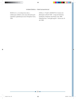Unidade Didática — Rede Socioassistencial

             MANCE, E. A. A revolução das redes: a                        LESSA, C. (“Cindy”); ROSSETTI, F. O futuro da
             colaboração solidária como uma alternativa pós-              ﬁlantropia no Brasil. GIFE – Grupo de Institutos,
             capitalista à globalização atual. Petrópolis: Vozes,         Fundações e Empresas. São Paulo, 9 jan. 2006.
             1999.                                                        Disponível em: <www.gife.org.br/>. Acesso em: 10
                                                                          abr. 2009.




                                                                    226


Modulo 01.indd 226                                                                                                            2/6/2009 12:16:04
 