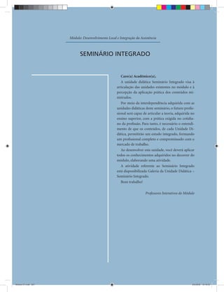 Módulo: Desenvolvimento Local e Integração da Assistência



                           SEMINÁRIO INTEGRADO


                                                        Caro(a) Acadêmico(a),
                                                        A unidade didática Seminário Integrado visa à
                                                     articulação das unidades existentes no módulo e à
                                                     percepção da aplicação prática dos conteúdos mi-
                                                     nistrados.
                                                        Por meio da interdependência adquirida com as
                                                     unidades didáticas deste seminário, o futuro proﬁs-
                                                     sional será capaz de articular a teoria, adquirida no
                                                     ensino superior, com a prática exigida no cotidia-
                                                     no da proﬁssão. Para tanto, é necessário o entendi-
                                                     mento de que os conteúdos, de cada Unidade Di-
                                                     dática, permitirão um estudo integrado, formando
                                                     um proﬁssional completo e compromissado com o
                                                     mercado de trabalho.
                                                        Ao desenvolver esta unidade, você deverá aplicar
                                                     todos os conhecimentos adquiridos no decorrer do
                                                     módulo, elaborando uma atividade.
                                                        A atividade referente ao Seminário Integrado
                                                     está disponibilizada Galeria da Unidade Didática –
                                                     Seminário Integrado.
                                                        Bom trabalho!

                                                                        Professores Interativos do Módulo




                                               227


Modulo 01.indd 227                                                                                      2/6/2009 12:16:05
 