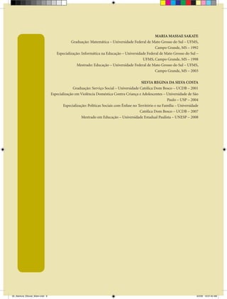MARIA MASSAE SAKATE
                                              Graduação: Matemática – Universidade Federal de Mato Grosso do Sul – UFMS,
                                                                                                 Campo Grande, MS – 1992
                                     Especialização: Informática na Educação – Universidade Federal de Mato Grosso do Sul –
                                                                                         UFMS, Campo Grande, MS – 1998
                                                  Mestrado: Educação – Universidade Federal de Mato Grosso do Sul – UFMS,
                                                                                                 Campo Grande, MS – 2003

                                                                                           SILVIA REGINA DA SILVA COSTA
                                                Graduação: Serviço Social – Universidade Católica Dom Bosco – UCDB – 2001
                                  Especialização em Violência Doméstica Contra Criança e Adolescentes – Universidade de São
                                                                                                           Paulo – USP – 2004
                                         Especialização: Políticas Sociais com Ênfase no Território e na Família – Universidade
                                                                                          Católica Dom Bosco – UCDB – 2007
                                                     Mestrado em Educação – Universidade Estadual Paulista – UNESP – 2008




00_Abertura_SSocial_6Sem.indd 8                                                                                               6/5/09 10:07:40 AM
 