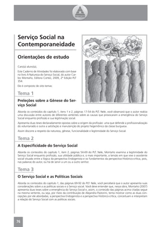 Serviço Social na
Contemporaneidade

Orientações de estudo
Caro(a) aluno(a),
Este Caderno de Atividades foi elaborado com base
no livro A Natureza do Serviço Social, do autor Car-
los Montaño, Editora Cortez, 2009, 2ª Edição PLT
354.
Ele é composto de oito temas:


Tema 1
Preleções sobre a Gênese do Ser-
viço Social
Aborda os conteúdos do capítulo 1, itens 1 e 2, páginas 17-54 do PLT. Nele, você observará que o autor realiza
uma discussão entre autores de diferentes vertentes sobre as causas que provocaram a emergência do Serviço
Social enquanto proﬁssão e sua legitimação social.
Apresenta duas teses declaradamente opostas sobre a origem da proﬁssão: uma que defende a proﬁssionalização
do voluntariado e outra a satisfação e manutenção do projeto hegemônico da classe burguesa.
Assim discorre a respeito da natureza, gênese, funcionalidade e legitimidade do Serviço Social.


Tema 2
A Especiﬁcidade do Serviço Social
Aborda os conteúdos do capítulo 1, item 2, páginas 54-69 do PLT. Nele, Montaño examina a legitimidade do
Serviço Social enquanto proﬁssão, sua utilidade pública e, o mais importante, a tensão em que vive o assistente
social situado entre a lógica da perspectiva Endogenista e os fundamentos da perspectiva Histórico-crítica, pois,
nas palavras do autor, ou há de servir a um ou a outro senhor.


Tema 3
O Serviço Social e as Políticas Sociais
Aborda os conteúdos do capítulo 1, das páginas 69-92 do PLT. Nele, você perceberá que o autor apresenta suas
considerações sobre a as políticas sociais e o Serviço social. Você deve entender que, nessa obra, Montaño (2007)
apresenta duas teses sobre a emergência do Serviço Social e, assim, o conteúdo das páginas acima citadas segue
na mesma vertente, ou seja, por meio da contribuição de Alejandra Pastorini, tenta mostrar como as duas con-
cepções por ele abordadas, a perspectiva Endogenista e a perspectiva Histórico-crítica, conceituam e interpretam
a relação do Serviço Social com as políticas sociais.




76
4
 
