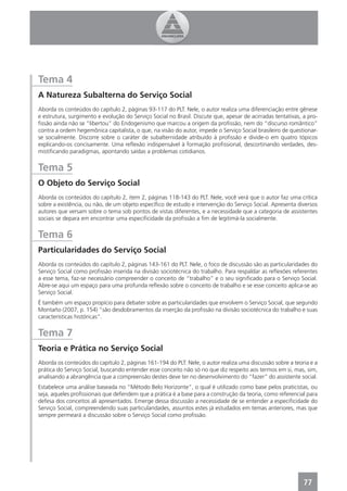 Tema 4
A Natureza Subalterna do Serviço Social
Aborda os conteúdos do capítulo 2, páginas 93-117 do PLT. Nele, o autor realiza uma diferenciação entre gênese
e estrutura, surgimento e evolução do Serviço Social no Brasil. Discute que, apesar de acirradas tentativas, a pro-
ﬁssão ainda não se “libertou” do Endogenismo que marcou a origem da proﬁssão, nem do “discurso romântico”
contra a ordem hegemônica capitalista, o que, na visão do autor, impede o Serviço Social brasileiro de questionar-
se socialmente. Discorre sobre o caráter de subalternidade atribuído à proﬁssão e divide-o em quatro tópicos
explicando-os concisamente. Uma reﬂexão indispensável à formação proﬁssional, descortinando verdades, des-
mistiﬁcando paradigmas, apontando saídas a problemas cotidianos.


Tema 5
O Objeto do Serviço Social
Aborda os conteúdos do capítulo 2, item 2, páginas 118-143 do PLT. Nele, você verá que o autor faz uma crítica
sobre a existência, ou não, de um objeto especíﬁco de estudo e intervenção do Serviço Social. Apresenta diversos
autores que versam sobre o tema sob pontos de vistas diferentes, e a necessidade que a categoria de assistentes
sociais se depara em encontrar uma especiﬁcidade da proﬁssão a ﬁm de legitimá-la socialmente.


Tema 6
Particularidades do Serviço Social
Aborda os conteúdos do capítulo 2, páginas 143-161 do PLT. Nele, o foco de discussão são as particularidades do
Serviço Social como proﬁssão inserida na divisão sociotécnica do trabalho. Para respaldar as reﬂexões referentes
a esse tema, faz-se necessário compreender o conceito de “trabalho” e o seu signiﬁcado para o Serviço Social.
Abre-se aqui um espaço para uma profunda reﬂexão sobre o conceito de trabalho e se esse conceito aplica-se ao
Serviço Social.
É também um espaço propício para debater sobre as particularidades que envolvem o Serviço Social, que segundo
Montaño (2007, p. 154) “são desdobramentos da inserção da proﬁssão na divisão sociotécnica do trabalho e suas
características históricas”.


Tema 7
Teoria e Prática no Serviço Social
Aborda os conteúdos do capítulo 2, páginas 161-194 do PLT. Nele, o autor realiza uma discussão sobre a teoria e a
prática do Serviço Social, buscando entender esse conceito não só no que diz respeito aos termos em si, mas, sim,
analisando a abrangência que a compreensão destes deve ter no desenvolvimento do “fazer” do assistente social.
Estabelece uma análise baseada no “Método Belo Horizonte”, o qual é utilizado como base pelos praticistas, ou
seja, aqueles proﬁssionais que defendem que a prática é a base para a construção da teoria, como referencial para
defesa dos conceitos ali apresentados. Emerge dessa discussão a necessidade de se entender a especiﬁcidade do
Serviço Social, compreendendo suas particularidades, assuntos estes já estudados em temas anteriores, mas que
sempre permeará a discussão sobre o Serviço Social como proﬁssão.




                                                                                                             77
 