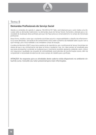 Tema 8
Demandas Proﬁssionais do Serviço Social
Aborda os conteúdos do capítulo 2, páginas 194-200 do PLT. Nele, você observará que o autor realiza uma dis-
cussão sobre as demandas tradicionais e as demandas atuais do Serviço Social, chamando a atenção para a ne-
cessidade de atualização dessa proﬁssão para que não ﬁque presa ao conservadorismo no campo da intervenção
proﬁssional.
Dessa forma, ressalta o autor que o assistente social deve assumir a responsabilidade e o desaﬁo de enfrentamen-
to às novas demandas, saturando-se de conhecimento crítico sobre a dinâmica da realidade sobre a qual e com a
qual interage, pois é essa realidade o seu verdadeiro campo de atuação.
A análise de Montaño (2007) nesse tema reveste-se de importância, pois o proﬁssional de Serviço Social deve ter
clareza de que o seu conhecimento não deve se limitar à academia, mas, sim, deve sempre ser atualizado para
que possa acompanhar e entender as mudanças que o movimento societário apresenta, podendo, assim, intervir
com segurança e qualidade nas situações de vulnerabilidade social advindas da transformações sociais, além de
compreender a necessidade de abertura de novos campos de trabalho para a proﬁssão.


ATENÇÃO! As respostas para as atividades deste caderno estão disponíveis no ambiente vir-
tual do curso. Consulte seu tutor presencial para mais informações.




78
4
 
