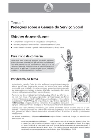 Tema 1
Preleções sobre a Gênese do Serviço Social

Objetivos de aprendizagem
•     Compreender o surgimento do Serviço Social como proﬁssão.
•     Discutir a perspectiva evolucionista e a perspectiva Histórico-crítica.
•     Reﬂetir sobre a natureza, a gênese, e a funcionalidade do Serviço Social.




Para início de conversa
Neste tema, você irá estudar a origem do Serviço Social en-
quanto proﬁssão. Você sabe por que este tema é importante?
Porque ele permite discutir a realidade do Serviço Social na
contemporaneidade. Serão abordadas as transformações que
a economia, a política e a cultura provocaram na sociedade
brasileira e como isso inﬂuenciou a proﬁssão.




Por dentro do tema
    Neste primeiro capítulo, Carlos Montaño analisa sucintamente duas teses anta-
    gônicas que aﬁrmam fundamentar a origem do Serviço Social como proﬁssão
    reconhecida pela sociedade. Em cada uma delas, apresenta autores renomados
    que desenvolveram minuciosas pesquisas, detalhadas investigações, bem como
    inúmeras publicações que justiﬁcam suas ponderações.
    A primeira tese denominada perspectiva Endogenista defende que o Serviço So-
    cial nada mais é que a “evolução, organização e proﬁssionalização das formas
    ‘anteriores’ de ajuda da caridade e da ﬁlantropia, vinculada agora à intervenção na
    ‘questão social’” (MONTAÑO, p.20), enquanto que a segunda tese, a perspectiva
    Histórico-crítica, advoga que a gênese e a natureza do Serviço Social reproduzem
    o projeto político-econômico e ideológico da classe burguesa no contexto do capitalismo.
    Essa discussão é de fundamental importância, pois oferece ferramentas teóricas ao aluno para não só com-
    preender a história da proﬁssão, mas também para mostrar sua signiﬁcação social na contemporaneidade. Além
    disso, permite uma reﬂexão sobre a identidade do assistente social na atualidade e os desaﬁos que se inserem
    nesse contexto.
    Nas análises de Montaño, a perspectiva Evolucionista separa história e sociedade, ou seja, são demonstradas
    apenas como um
                 cenário de desenvolvimento proﬁssional […], como uma maquete onde se insere uma peça autônoma” des-
                 conexa do fator que a determina, a história e como o homem e as relações sociais na história. Se a origem
                 do Serviço Social pode ser considerada como uma “evolução das formas anteriores de assistência e ajuda […]
                 deveríamos remontar a gênese do Serviço Social à Eva (para os cristãos) ou aos primeiros primatas (para os
                 darwinistas) como antecessores e precursores do Serviço Social. (MONTAÑO, pp. 28-29)


                                                                                                                    79
 