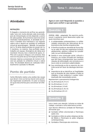 Serviço Social na
Contemporaneidade                                                  Tema 1 - Atividades



  Atividades                                           Agora é com você! Responda às questões a
                                                       seguir para conferir o que aprendeu.


  INSTRUÇÕES
                                                       Questão 1
  É chegado o momento de veriﬁcar seu aprendi-
  zado. Leia com muita atenção cada enunciado,
  pois da interpretação correta depende o acerto       (FEPESE, 2006 - adaptada). No exercício proﬁs-
  de cada questão. Os 4 primeiros exercícios serão     sional o assistente social desenvolve ações nas
  resolvidos individualmente. A atividade de nú-       quais reconhece que:
  mero 5 também será individual e sua resposta          I. A solidariedade contemporânea e a solida-
  valerá nota e deverá ser postada no ambiente              riedade missionária são alternativas de so-
  virtual de aprendizagem - Moodle. As questões             brevivência das famílias empobrecidas.
  de 6 a 10 serão desenvolvidas em grupo de 4 a        II. A família só pode ser atendida de forma dig-
  5 membros, no máximo. Essa proﬁssão requer                na se cada um dos seus segmentos (criança,
  trabalho em equipe. Divergência de ideias será            adolescentes, adultos e idosos) for conside-
  inevitável. Discuta, leia o material de apoio, re-        rado na sua individualidade.
  ﬂita com o grupo e chegue a um consenso. Esse        III. Família é uma construção social, cultural e
  exercício faz parte da sua formação proﬁssional.          histórica, um núcleo formado por membros
  Atenção: Apenas a proposição de número 5 de-              que têm laços consanguíneos, que mantêm
  verá ser postada no ambiente virtual e valerá             relações de afetividade e de convivência e é
  nota. Tal atividade deverá ser realizada indivi-          locus onde se constróem subjetividades.
  dualmente e postada no Moodle.                       IV. Sua contribuição se dá no exercício do con-
                                                            trole social em favor da ideologia dominan-
                                                            te.
  Ponto de partida                                     V. Importância de se identiﬁcar as fragilidades
                                                            que as situações de vida impõem a todos os
                                                            cidadãos, o que evidencia o caráter indivi-
  Carlos Montaño realiza uma análise das causas             dualizado das necessidades sociais.
  que deram início ao Serviço Social como proﬁs-       Representam o pensamento Endogenista:
  são legitimada socialmente. O autor se baseia
                                                       a) As aﬁrmativas III, IV e V.
  em quais documentos para concretizar tal reﬂe-
  xão?                                                 b) As aﬁrmativas I, II, e V.
  ____________________________________________         c) As aﬁrmativas I, III eIV.
  ____________________________________________         d) As aﬁrmativas II, III e IV.
  ____________________________________________         e) As aﬁrmativas I,IV e V.
  ____________________________________________
  ____________________________________________
  ____________________________________________         Questão 2
  ____________________________________________
  ____________________________________________         Leia o texto com atenção, inclusive as notas de
  ____________________________________________         rodapé, e assinale a única alternativa correta.
  ____________________________________________         Juan Barreix diferencia caridade de ﬁlantropia
  ____________________________________________         aﬁrmando que:
  ____________________________________________         a) Caridade reﬂete voluntariado e ﬁlantropia
                                                           ações civis.
  ____________________________________________
                                                       b) Caridade se refere às ações religiosas da Ida-
  ____________________________________________
                                                           de Média e ﬁlantropia às ações religiosas
  ____________________________________________             contemporâneas.
  ____________________________________________         c) Caridade e ﬁlantropia são sinônimos.



                                                                                                     81
 