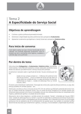Tema 2
A Especiﬁcidade do Serviço Social

Objetivos de aprendizagem
•    Conhecer a prática proﬁssional permeada de tensão.
•    Demonstrar a legitimidade da prática proﬁssional sob a perspectiva Evolucionista.
•    Apresentar os elementos que legitimam o Serviço Social sob a perspectiva Histórico-crítica.




Para início de conversa
 Você saberia explicar por que o Serviço Social pode ser con-
 siderado uma proﬁssão legitimada socialmente? Você en-
 tenderá que ela é reconhecida como legítima, verdadeira e
 admitida algo como justiﬁcável.




Por dentro do tema
Sob as duas teses Endogenista ou Evolucionista e Histórico-crítica, reconhecida-
mente opostas, Carlos Montaño apresenta a tensão vivida pelos assistentes sociais
devido aos alicerces que determinaram o Serviço Social como proﬁssão.
Inicialmente é necessário saber o signiﬁcado de tensão. Houaiss conceitua por ten-
são:
             estado do que ameaça romper-se […] diferença de potencial entre
             dois de seus pontos […] força ou sistema de forças que age sobre um
             corpo sólido, por unidade de área, e é capaz de provocar compressão,
             cisalhamento ou tração […] estado de sobrecarga física ou mental.
             (Houaiss, 2001)
O mesmo autor entende por cisalhamento “fraturação das rochas sob a ação de esforços tectônicos, ou seja, dois
esforços paralelos em sentidos opostos”. (id.)
Atente para uma leitura crítica e minuciosa do seu PLT a ﬁm de veriﬁcar que Montaño pretende demonstrar mais
que um estado mental dos assistentes sociais, mas um campo de forças antagônicas em sentidos opostos que
certamente aspira provocar uma fratura na sociedade, esta que não necessariamente deve ser interpretada como
negativa, podendo até signiﬁcar o resultado da luta de classes.
Obviamente não se deve desprezar o sentido primeiro do vocábulo “tensão”, entendido por Houaiss (2001)
como “estado de sobrecarga física ou mental” a que têm se submetido os proﬁssionais do Serviço Social ante a
contraditória relação usuário x empregadores dos serviços prestados. Daí a importância do tema na sua formação
proﬁssional. Ele vai subsidiá-lo não só no enfrentamento da questão social, mas também no inevitável conﬂito
decorrente das duas teses que fundamentam a gênese, a natureza, a funcionalidade e a legitimidade da proﬁssão.




86
4
 