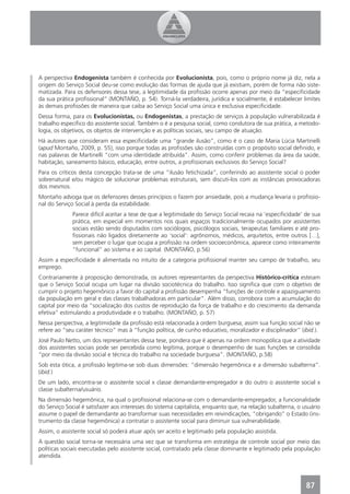 A perspectiva Endogenista também é conhecida por Evolucionista, pois, como o próprio nome já diz, nela a
origem do Serviço Social deu-se como evolução das formas de ajuda que já existiam, porém de forma não siste-
matizada. Para os defensores dessa tese, a legitimidade da proﬁssão ocorre apenas por meio da “especiﬁcidade
da sua prática proﬁssional” (MONTAÑO, p. 54). Torná-la verdadeira, jurídica e socialmente, é estabelecer limites
às demais proﬁssões de maneira que caiba ao Serviço Social uma única e exclusiva especiﬁcidade.
Dessa forma, para os Evolucionistas, ou Endogenistas, a prestação de serviços à população vulnerabilizada é
trabalho especíﬁco do assistente social. Também o é a pesquisa social, como condutora de sua prática, a metodo-
logia, os objetivos, os objetos de intervenção e as políticas sociais, seu campo de atuação.
Há autores que consideram essa especiﬁcidade uma “grande ilusão”, como é o caso de Maria Lúcia Martinelli
(apud Montaño, 2009, p. 55), isso porque todas as proﬁssões são construídas com o propósito social deﬁnido, e
nas palavras de Martinelli “com uma identidade atribuída”. Assim, como conferir problemas da área da saúde,
habitação, saneamento básico, educação, entre outros, a proﬁssionais exclusivos do Serviço Social?
Para os críticos desta concepção trata-se de uma “ilusão fetichizada”, conferindo ao assistente social o poder
sobrenatural e/ou mágico de solucionar problemas estruturais, sem discuti-los com as instâncias provocadoras
dos mesmos.
Montaño advoga que os defensores desses princípios o fazem por ansiedade, pois a mudança levaria o proﬁssio-
nal do Serviço Social à perda da estabilidade.
              Parece difícil aceitar a tese de que a legitimidade do Serviço Social recaia na ‘especiﬁcidade’ de sua
              prática, em especial em momentos nos quais espaços tradicionalmente ocupados por assistentes
              sociais estão sendo disputados com sociólogos, psicólogos sociais, terapeutas familiares e até pro-
              ﬁssionais não ligados diretamente ao ‘social’: agrônomos, médicos, arquitetos, entre outros […],
              sem perceber o lugar que ocupa a proﬁssão na ordem socioeconômica, aparece como inteiramente
              “funcional” ao sistema e ao capital. (MONTAÑO, p.56)
Assim a especiﬁcidade é alimentada no intuito de a categoria proﬁssional manter seu campo de trabalho, seu
emprego.
Contrariamente à proposição demonstrada, os autores representantes da perspectiva Histórico-crítica esteiam
que o Serviço Social ocupa um lugar na divisão sociotécnica do trabalho. Isso signiﬁca que com o objetivo de
cumprir o projeto hegemônico a favor do capital a proﬁssão desempenha “funções de controle e apaziguamento
da população em geral e das classes trabalhadoras em particular”. Além disso, corrobora com a acumulação do
capital por meio da “socialização dos custos de reprodução da força de trabalho e do crescimento da demanda
efetiva” estimulando a produtividade e o trabalho. (MONTAÑO, p. 57)
Nessa perspectiva, a legitimidade da proﬁssão está relacionada à ordem burguesa; assim sua função social não se
refere ao “seu caráter técnico” mas à “função política, de cunho educativo, moralizador e disciplinador” (ibid.).
José Paulo Netto, um dos representantes dessa tese, pondera que é apenas na ordem monopólica que a atividade
dos assistentes sociais pode ser percebida como legítima, porque o desempenho de suas funções se consolida
“por meio da divisão social e técnica do trabalho na sociedade burguesa”. (MONTAÑO, p.58)
Sob esta ótica, a proﬁssão legitima-se sob duas dimensões: “dimensão hegemônica e a dimensão subalterna”.
(ibid.)
De um lado, encontra-se o assistente social x classe demandante-empregador e do outro o assistente social x
classe subalterna/usuário.
Na dimensão hegemônica, na qual o proﬁssional relaciona-se com o demandante-empregador, a funcionalidade
do Serviço Social é satisfazer aos interesses do sistema capitalista, enquanto que, na relação subalterna, o usuário
assume o papel de demandante ao transformar suas necessidades em reivindicações, “obrigando” o Estado (ins-
trumento da classe hegemônica) a contratar o assistente social para diminuir sua vulnerabilidade.
Assim, o assistente social só poderá atuar após ser aceito e legitimado pela população assistida.
A questão social torna-se necessária uma vez que se transforma em estratégia de controle social por meio das
políticas sociais executadas pelo assistente social, contratado pela classe dominante e legitimado pela população
atendida.




                                                                                                              87
 