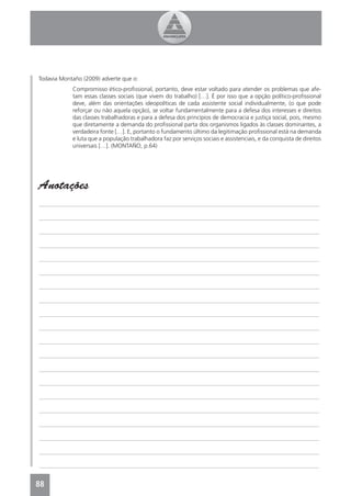 Todavia Montaño (2009) adverte que o:
            Compromisso ético-proﬁssional, portanto, deve estar voltado para atender os problemas que afe-
            tam essas classes sociais (que vivem do trabalho) […]. É por isso que a opção político-proﬁssional
            deve, além das orientações ideopolíticas de cada assistente social individualmente, (o que pode
            reforçar ou não aquela opção), se voltar fundamentalmente para a defesa dos interesses e direitos
            das classes trabalhadoras e para a defesa dos princípios de democracia e justiça social, pois, mesmo
            que diretamente a demanda do proﬁssional parta dos organismos ligados às classes dominantes, a
            verdadeira fonte […]. E, portanto o fundamento último da legitimação proﬁssional está na demanda
            e luta que a população trabalhadora faz por serviços sociais e assistenciais, e da conquista de direitos
            universais […]. (MONTAÑO, p.64)




Anotações
_______________________________________________________________________________________________

_______________________________________________________________________________________________

_______________________________________________________________________________________________

_______________________________________________________________________________________________

_______________________________________________________________________________________________

_______________________________________________________________________________________________

_______________________________________________________________________________________________

_______________________________________________________________________________________________

_______________________________________________________________________________________________

_______________________________________________________________________________________________

_______________________________________________________________________________________________

_______________________________________________________________________________________________

_______________________________________________________________________________________________

_______________________________________________________________________________________________

_______________________________________________________________________________________________

_______________________________________________________________________________________________

_______________________________________________________________________________________________

_______________________________________________________________________________________________

_______________________________________________________________________________________________

_______________________________________________________________________________________________


88
4
 