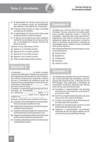 Serviço Social na
Tema 2 - Atividades                                                            Contemporaneidade




II. A legitimidade do Serviço Social dá-se por
     meio da pesquisa social, da metodologia,
     dos objetivos e dos objetos de intervenção.
                                                     Questão 4
III. O Serviço Social ocupa um lugar na divisão
                                                     Acreditar que o Serviço Social tem uma “espe-
     sociotécnica do trabalho.
                                                     ciﬁcidade” técnica, executora de tarefas apolí-
IV. A legitimidade do Serviço Social dá-se pela      ticas e neutras, praticista, oculta o “manto de
     função prestada à ordem burguesa.               equidade“, orientado pela classe dominante e
V. O Serviço Social legitima-se como proﬁssão        hegemônica. Esta tese se caracteriza por uma
     mediante sua prestação de serviços ao Esta-     perspectiva rígida, sem movimento, a histórica,
     do, na qualidade de executor terminal de        sobre os processos de demanda e respostas às
     políticas sociais.                              necessidades sociais. Nelas se insere a proﬁssão
Assinale a única alternativa correta:                como prática legítima.
a) Apenas I, II, e III estão corretas.               Nas análises de Montaño esta aﬁrmação se refe-
b) Apenas III, IV, e V estão corretas.               re ao pensamento:
c) Apenas II, IV e V estão corretas.                 a) Evolucionista.
d) Apenas I, III e IV estão corretas.                b) Subalterno.
e) Todas as alternativas estão corretas.             c) Endogenista.
                                                     d) Populista.
                                                     e) Histórico-crítico.

Questão 3
A dimensão ______________ se refere à relação
                                                     Questão 5
assistente social/usuário, relação esta quase sem-
pre mediatizada pelo Estado ou outros organis-       A reiﬁcação dos métodos e técnicas de interven-
mos oﬁciais e empresariais. Apesar de o usuário      ção, a burocratização das atividades, a psicolo-
não ser o contratante do assistente social, ele      gização das relações sociais, a absorção de uma
transforma suas necessidades e carências em rei-     terminologia mais adequada à estratégia de
vindicações e demandas ao _____________ e/ou         crescimento econômico acelerado são fatores,
em lutas contra as classes ____________________.     entre outros, que contribuem para:
É também o responsável pelo processo de trans-       a) Consolidar a “especiﬁcidade“ tão discutida
formação de necessidades _________________               nas Diretrizes curriculares do curso de Servi-
em demandas ______________. Assim, é o                   ço Social em 1963.
____________________ quem cria o espaço de
                                                     b) Conﬁrmar a legitimidade da prática do assis-
trabalho do ___________________________.
                                                         tente social sob a óptica de Vargas.
Assinale a alternativa que completa as lacunas.
                                                     c) Encobrir na consciência do proﬁssional as re-
a) Subalterna/Estado/hegemônicas/sociais/pro-            ais implicações de sua prática.
    ﬁssionais/usuário/assistente social.
                                                     d) Encobrir na consciência dos usuários as reais
b) Hegemônica/Estado/sociais/individuais/so-             implicações das demandas sociais.
    ciais/proﬁssional/usuário.
                                                     e) Legitimar a “especiﬁcidade” da proﬁssão,
c) Subalterna/Estado/hegemônicas/profissio-              resultante da luta da Igreja Católica em fa-
    nais/individuais/usuário/assistente social.          vor do Serviço Social proﬁssionalizado.
d) Hegemônica/Estado/subalternas/individuais/
    proﬁssionais/ assistente social/usuário.
e) Subalterna/Estado/subalternas/individuais/
    sociais/Estado/usuário.




90
 