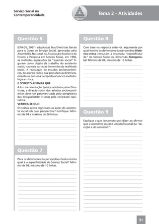 Serviço Social na
Contemporaneidade                                                Tema 2 - Atividades




  Questão 6                                          Questão 8
  (ENADE, 2007 - adaptada). Nas Diretrizes Gerais    Com base na resposta anterior, argumente por
  para o Curso de Serviço Social, aprovadas pela     qual motivo os defensores da perspectiva Histó-
  Assembléia Nacional da Associação Brasileira de    rico-crítica censuram a chamada “especiﬁcida-
  Ensino e Pesquisa em Serviço Social, em 1996,      de” do Serviço Social na dimensão Endogenis-
  as múltiplas expressões da “questão social” ﬁ-     ta? Mínimo de 08, máximo de 10 linhas.
  guram como objeto de trabalho do assistente        ____________________________________________
  social, nas mais variadas dimensões da realidade
                                                     ____________________________________________
  social. A realização de estudos socioeconômi-
  cos, de acordo com o que postulam as diretrizes,   ____________________________________________
  orienta-se por uma perspectiva teórico-metodo-     ____________________________________________
  lógica crítica.                                    ____________________________________________
  É CORRETO AFIRMAR QUE:                             ____________________________________________
  À luz da orientação teórica adotada pelas Dire-    ____________________________________________
  trizes, a direção social dos estudos socioeconô-   ____________________________________________
  micos deve ser parametrizada pela perspectiva
  das desigualdades criadas pela sociedade capi-     ____________________________________________
  talista.                                           ____________________________________________
  VERIFICA-SE QUE:
  Os textos acima legitimam as ações do assisten-
  te social sob qual perspectiva? Justiﬁque. Míni-
  mo de 04 e máximo de 06 linhas
                                                     Questão 9
   ____________________________________________
                                                     Explique o que Iamamoto quis dizer ao aﬁrmar
   ____________________________________________
                                                     que o assistente social é um proﬁssional da “co-
   ____________________________________________      erção e do consenso”.
   ____________________________________________      ____________________________________________
   ____________________________________________      ____________________________________________
   ____________________________________________      ____________________________________________
                                                     ____________________________________________
                                                     ____________________________________________
  Questão 7                                          ____________________________________________
                                                     ____________________________________________
  Para os defensores da perspectiva Evolucionista    ____________________________________________
  qual é a especiﬁcidade do Serviço Social? Míni-    ____________________________________________
  mo de 08, máximo de 10 linhas.                     ____________________________________________
  ____________________________________________       ____________________________________________
  ____________________________________________       ____________________________________________
  ____________________________________________       ____________________________________________
  ____________________________________________       ____________________________________________
  ____________________________________________       ____________________________________________
  ____________________________________________       ____________________________________________
  ____________________________________________       ____________________________________________
  ____________________________________________       ____________________________________________
  ____________________________________________       ____________________________________________
  ____________________________________________       ____________________________________________
  ____________________________________________       ____________________________________________


                                                                                                  91
 