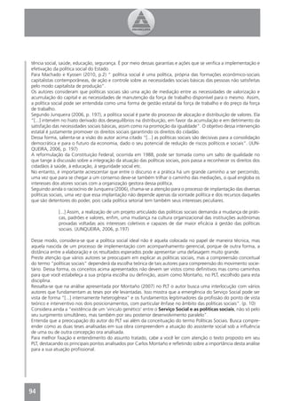 tência social, saúde, educação, segurança. É por meio dessas garantias e ações que se veriﬁca a implementação e
efetivação da política social do Estado.
Para Machado e Kyosen (2010, p.2) “ política social é uma política, própria das formações econômico-sociais
capitalistas contemporâneas, de ação e controle sobre as necessidades sociais básicas das pessoas não satisfeitas
pelo modo capitalista de produção”.
Os autores consideram que políticas sociais são uma ação de mediação entre as necessidades de valorização e
acumulação do capital e as necessidades de manutenção da força de trabalho disponível para o mesmo. Assim,
a política social pode ser entendida como uma forma de gestão estatal da força de trabalho e do preço da força
de trabalho.
Segundo Junqueira (2006, p. 197), a política social é parte do processo de alocação e distribuição de valores. Ela
“[...] intervém no hiato derivado dos desequilíbrios na distribuição, em favor da acumulação e em detrimento da
satisfação das necessidades sociais básicas, assim como na promoção da igualdade”. O objetivo dessa intervenção
estatal é justamente promover os direitos sociais garantindo os direitos do cidadão.
Dessa forma, salienta-se a visão do autor acima citado “[...] as políticas sociais são decisivas para a consolidação
democrática e para o futuro da economia, dado o seu potencial de redução de riscos políticos e sociais”. (JUN-
QUEIRA, 2006, p. 197)
A reformulação da Constituição Federal, ocorrida em 1988, pode ser tomada como um salto de qualidade no
que tange à discussão sobre a integração da atuação das políticas sociais, pois passa a reconhecer os direitos dos
cidadãos à saúde, à educação, à seguridade social etc.
No entanto, é importante acrescentar que entre o discurso e a prática há um grande caminho a ser percorrido,
uma vez que para se chegar a um consenso deve-se também trilhar o caminho das mediações, o qual engloba os
interesses dos atores sociais com a organização gestora dessa política.
Seguindo ainda o raciocínio de Junqueira (2006), chama-se a atenção para o processo de implantação das diversas
políticas sociais, uma vez que essa implantação não depende apenas da vontade política e dos recursos daqueles
que são detentores do poder, pois cada política setorial tem também seus interesses peculiares.

              [...] Assim, a realização de um projeto articulado das políticas sociais demanda a mudança de práti-
              cas, padrões e valores, enﬁm, uma mudança na cultura organizacional das instituições autônomas
              provadas voltadas aos interesses coletivos e capazes de dar maior eﬁcácia à gestão das políticas
              sociais. (JUNQUEIRA, 2006, p.197)

Desse modo, considera-se que a política social ideal não é aquela colocada no papel de maneira técnica, mas
aquela nascida de um processo de implementação com acompanhamento gerencial, porque de outra forma, a
distância entre a elaboração e os resultados esperados pode apresentar uma defasagem muito grande.
Preste atenção que vários autores se preocupam em explicar as políticas sociais, mas a compreensão conceitual
do termo “políticas sociais” dependerá da escolha teórica de tais autores para compreensão do movimento socie-
tário. Dessa forma, os conceitos acima apresentados não devem ser vistos como deﬁnitivos mas como caminhos
para que você estabeleça a sua própria escolha ou deﬁnição, assim como Montaño, no PLT, escolhido para esta
disciplina.
Ressalta-se que na análise apresentada por Montaño (2007) no PLT o autor busca uma interlocução com vários
autores que fundamentam as teses por ele levantadas. Isso mostra que a emergência do Serviço Social pode ser
vista de forma “[...] internamente heterogênea” e os fundamentos legitimadores da proﬁssão do ponto de vista
teórico e interventivo nos dois posicionamentos, com particular ênfase no âmbito das políticas sociais”. (p. 10)
Considera ainda a “existência de um ‘vinculo genético’ entre o Serviço Social e as políticas sociais, não só pelo
seu surgimento simultâneo, mas também por seu posterior desenvolvimento paralelo”.
Entenda que a preocupação do autor do PLT vai além da conceituação do termo Políticas Sociais. Busca compre-
ender como as duas teses analisadas em sua obra compreendem a atuação do assistente social sob a inﬂuência
de uma ou de outra concepção ora analisada.
Para melhor ﬁxação e entendimento do assunto tratado, cabe a você ler com atenção o texto proposto em seu
PLT, destacando os principais pontos analisados por Carlos Montaño e reﬂetindo sobre a importância desta análise
para a sua atuação proﬁssional.




94
4
 