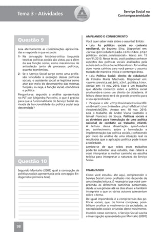 Serviço Social na
Tema 3 - Atividades                                                             Contemporaneidade




                                                       AMPLIANDO O CONHECIMENTO
Questão 9                                              Você quer saber mais sobre o assunto? Então:
                                                       • Leia As políticas sociais no contexto
Leia atentamente as considerações apresenta-           neoliberal, de Bezerra Silva. Disponível em:
das e responda o que se pede:                          <www.geniodalampada.com/index.php?
1- Na concepção histórico-crítica (segunda             politicas- sociais...servicosocial>. Aceso em: 15
    tese) as políticas sociais são vistas, para além   nov/11/2010. Nesse texto, você poderá conhecer
    da sua função social, como mecanismos de           aspectos das políticas sociais analisados pela
    articulação tanto de processos políticos,          autora sob a ótica do neoliberalismo. Tal análise
    quanto econômicos.                                 abre novos cainhos para você pensar o assunto
                                                       tratado de maneira crítica e contemporânea.
2- Se o Serviço Social surge como uma proﬁs-
    são vinculada à execução dessas políticas          • Leia Politica Social: direito de cidadania?
    sociais, o assistente social se legitima como      de Edinéia Maria Machado. Disponível em:
    ator por meio do desempenho das mesmas             <www.ssrevista.uel.br/c_v3n1_politica.htm>.
    funções, ou seja, a função social, econômica       Acesso em: 15 nov. 2010. Esse é um trabalho
    e política.                                        que aborda conceitos sobre a política social
                                                       analisando-a como um direito de cidadania. A
Pergunta-se: segundo a análise apresentada             leitura desse texto será de grande proveito para
no PLT por Alejandra Pastorini, o que é preciso        o seu aprendizado.
para que a funcionalidade do Serviço Social de-
rivada da funcionalidade da política social seja       • Pesquise o site: <http://revistaeletronicardfd.
desvendada?                                            unibrasil.com.br/index.php/rdfd/article/
                                                       viewArticle/239>. Acesso em: 18 nov. 2010.
____________________________________________           Leia o trabalho de André Viana Custódio e
____________________________________________           Ismael Francisco de Souza. Políticas sociais e
____________________________________________           as diretrizes para formulação de uma política
____________________________________________           nacional de combate ao trabalho infantil.
                                                       A leitura dessa dissertação aprofundará
____________________________________________           seu conhecimento sobre a formulação e
____________________________________________           implementação das política sociais, conhecendo
____________________________________________           por meio da análise de uma situação real os
____________________________________________           resultados que a aplicação política pode trazer
                                                       à sociedade.
____________________________________________
                                                       Lembre-se de que todos esses trabalhos
____________________________________________
                                                       poderão subsidiar seus estudos, mas caberá a
                                                       você interpretar o melhor caminho na escolha
                                                       teórica para interpretar a natureza do Serviço
Questão 10                                             Social.


Segundo Montaño (2007) qual a concepção de             FINALIZANDO
políticas sociais apresentada pela concepção En-       Como você estudou até aqui, compreender o
dogenista (primeira tese).                             Serviço Social como proﬁssão não depende de
____________________________________________           uma simples leitura. É necessário que você com-
____________________________________________           preenda os diferentes caminhos percorridos,
____________________________________________           desde a sua gênese até os dias atuais e também
                                                       interprete o que os vários autores apresentam
____________________________________________
                                                       sobre o tema.
____________________________________________
                                                       De igual importância é a compreensão das po-
____________________________________________           líticas sociais, que, de forma complexa, possi-
____________________________________________           bilitam analisar o movimento da sociedade, as
____________________________________________           necessidades sociais oriundas deste movimento.
____________________________________________           Inserido nesse contexto, o Serviço Social suscita
                                                       a investigação apresentada por Montaño (2007)
____________________________________________


98
 