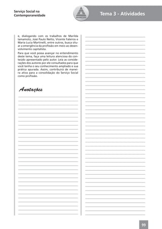 Serviço Social na
Contemporaneidade                                               Tema 3 - Atividades



  e, dialogando com os trabalhos de Marilda           ____________________________________________
  Iamamoto, José Paulo Netto, Vicente Faleiros e      ____________________________________________
  Maria Lucia Martinelli, entre outros, busca situ-   ____________________________________________
  ar a emergência da proﬁssão em meio ao desen-
  volvimento capitalista.                             ____________________________________________
  Para que você possa avançar no entendimento         ____________________________________________
  deste tema, faça uma leitura atenciosa do con-      ____________________________________________
  teúdo apresentado pelo autor. Leia as conside-      ____________________________________________
  rações dos autores por ele consultados para que     ____________________________________________
  você tenha o seu conhecimento ampliado e sua
  prática apurada. Assim, contribuirá de manei-       ____________________________________________
  ra ativa para a consolidação do Serviço Social      ____________________________________________
  como proﬁssão.                                      ____________________________________________
                                                      ____________________________________________
                                                      ____________________________________________

   Anotações                                          ____________________________________________
                                                      ____________________________________________
  ____________________________________________        ____________________________________________
  ____________________________________________        ____________________________________________
  ____________________________________________        ____________________________________________
  ____________________________________________        ____________________________________________
  ____________________________________________        ____________________________________________
  ____________________________________________        ____________________________________________
  ____________________________________________        ____________________________________________
  ____________________________________________        ____________________________________________
  ____________________________________________        ____________________________________________
  ____________________________________________        ____________________________________________
  ____________________________________________        ____________________________________________
  ____________________________________________        ____________________________________________
  ____________________________________________        ____________________________________________
  ____________________________________________        ____________________________________________
  ____________________________________________        ____________________________________________
  ____________________________________________        ____________________________________________
  ____________________________________________        ____________________________________________
  ____________________________________________        ____________________________________________
  ____________________________________________        ____________________________________________
  ____________________________________________        ____________________________________________
  ____________________________________________        ____________________________________________
  ____________________________________________        ____________________________________________
  ____________________________________________        ____________________________________________
  ____________________________________________        ____________________________________________
  ____________________________________________        ____________________________________________
  ____________________________________________        ____________________________________________
  ____________________________________________        ____________________________________________
  ____________________________________________        ____________________________________________
  ____________________________________________        ____________________________________________
  ____________________________________________        ____________________________________________



                                                                                               99
 