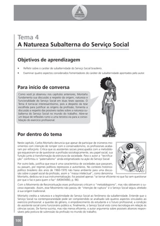 Tema 4
 A Natureza Subalterna do Serviço Social

 Objetivos de aprendizagem
 •    Reﬂetir sobre o caráter de subalternidade do Serviço Social brasileiro.
 •    Examinar quatro aspectos considerados fomentadores do caráter de subalternidade apontados pelo autor.




 Para início de conversa
 Como você já observou nos capítulos anteriores, Montaño
 fundamenta sua discussão a respeito da origem, natureza e
 funcionalidade do Serviço Social em duas teses opostas. O
 Tema 4 torna-se interessantíssimo, pois a despeito da tese
 escolhida para justiﬁcar as origens da proﬁssão, fomenta a
 discussão a respeito das possíveis razões sobre a natureza su-
 balterna do Serviço Social no mundo do trabalho. Abre-se
 um leque de reﬂexões rumo a uma terceira via para a conso-
 lidação do exercício proﬁssional.




 Por dentro do tema
 Neste capítulo, Carlos Montaño denuncia que apesar de participar de inúmeros mo-
 vimentos com intenção de romper com o conservadorismo, os proﬁssionais acaba-
 ram por reforçá-lo. Critica que os assistentes sociais preocupados com a metodolo-
 gia esqueceram-se de questionar a proﬁssão sociologicamente, seu papel social, sua
 função junto à transformação da estrutura da sociedade. Para o autor a “tecniﬁca-
 ção” conﬁrmou o “paternalismo” ainda estigmatizado na ação do Serviço Social.
 Por outro lado, justiﬁca que essa é uma característica de sociedades que passaram,
 ou passam, por regimes políticos repressivos e autoritários. No contexto histórico-
 político brasileiro dos anos de 1960-1970 não havia ambiente para uma discus-
 são sobre o papel social da proﬁssão, assim a “massa intelectual”, como denomina
 Montaño, dedicou-se à sua instrumentalização. Foi possível apenas “se tornar eﬁciente no que faz sem questionar
 por que o faz e para quem o faz” (MONTAÑO, p. 96).
 Com o Movimento de Reconceituação esses proﬁssionais criticam o “metodologismo”, mas não obtiveram o su-
 cesso esperado. Assim, esse Movimento não passou de “intenção de ruptura” e o Serviço Social seguiu atrelado
 à sua origem tradicional.
 Montaño credita a natureza e a legitimidade do Serviço Social ao fenômeno da subalternidade. Entende que o
 Serviço Social na contemporaneidade pode ser compreendido se analisado sob quatros aspectos vinculados ao
 exercício proﬁssional: a questão do gênero, o empobrecimento do estudante e o futuro proﬁssional, a condição
 do assistente social como funcionário público e, ﬁnalmente, o Serviço Social visto como tecnologia em relação às
 ciências sociais. De forma sucinta, mas não menos eﬁciente, o autor argumenta sobre possíveis alicerces respon-
 sáveis pela postura de submissão da proﬁssão no mundo do trabalho.


100
 4
 