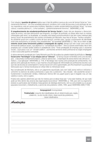 Com relação à questão de gênero explica que o fato do público à procura do curso de Serviço Social ser “emi-
nentemente feminino”, em uma sociedade patriarcal, corrobora com a visão de que esta é uma proﬁssão de me-
nor importância, visto ser carreira para mulheres. Reproduz o caráter assistencialista da proﬁssão, aﬁnal, “na nossa
cultura, o assistencialismo é [...] uma combate [...] predominantemente feminino”. (MONTAÑO, p. 99)
O empobrecimento do estudante/proﬁssional de Serviço Social é citado não por desprezar a democrati-
zação do ensino, mas para demonstrar que enquanto, na origem da proﬁssão, as classes altas eram os maiores
interessados pelo tema, na atualidade, as camadas mais baixas economicamente é que têm maior interesse pelo
Serviço Social. No entendimento dos autores consultados por Montaño, esse fato se dá pois “facilita a empatia”
do assistente social com o público usuário de seus serviços, contribui para “ajustar a autoimanem de identidade
entre este proﬁssional e os estratos mais empobrecidos“ da sociedade (MONTAÑO, p. 104). Ao se referir ao as-
sistente social como funcionário público e empregado do capital, advoga que este surge como executor
terminal das políticas sociais, cujo objetivo é a “consolidação da ordem”. Para os autores examinados não é sem
propósito que o Estado (poder público) é estabelecido como “fonte privilegiada de emprego para o assistente
social [...] que passa a ser um “servidor público”, acarretando servilismo deste proﬁssional ao órgão empregador
e não à causa pela qual foi contratado.
O último elemento ponderado por Carlos Montaño para ﬁns de análise da subalternidade da proﬁssão é o Serviço
Social como “tecnologia” e sua relação com as “ciências”. “O Serviço Social é entendido como uma tecnolo-
gia [...] não produz conhecimento teórico, utiliza-se apenas da [...] importação do acervo teórico das ciências e [...]
realiza [...] sua aplicação” (MONTAÑO, p. 114). A Tecnologia não é aceita como produção de conhecimento, mas
apenas como aplicação do mesmo, o que imprime uma percepção de inferioridade aos proﬁssionais da área e aos
que não são da área ao contemplarem o Serviço Social com certa superioridade, pois lhe emprestam sua produção
teórica para que o Serviço Social possa se utilizar dela na intervenção social.
Nas considerações de Montaño, este é um julgamento equivocado, pois nem todo acervo teórico é eﬁciente e
suﬁciente no exercício da prática proﬁssional, e para isto o praticismo - tão criticado - dos assistentes sociais é
fundamental e insubstituível. Ambos, intelectual e técnico têm seu papel social o que é inegável, mas um não
substitui o outro, nem o supera.
Finaliza este capítulo advertindo que não há motivos para se deixar levar por “uma visão fatalista, de que nada
pode ser feito dentro das amarras das organizações burocráticas” (MONTAÑO, p. 109), pois nem os organismos
estatais ou particulares são fortalezas inexpugnáveis da ideologia dominante, nem as comunidades ou os grupos
populares transmitem, infalivelmente, o ponto de vista proletário. (LIMA, 1993, apud, MONTAÑO 2009, P.109)


                                           Inexpugnável: Inconquistável.
                   Proletariado: conjunto dos trabalhadores de um determinado país, região,
                         cidade etc., ou do mundo inteiro; classe social dos proletários;
                                             classe trabalhadora.


Anotações
_______________________________________________________________________________________________

_______________________________________________________________________________________________

_______________________________________________________________________________________________

_______________________________________________________________________________________________

_______________________________________________________________________________________________

_______________________________________________________________________________________________

_______________________________________________________________________________________________




                                                                                                                101
 