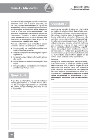 Serviço Social na
Tema 4 - Atividades                                                            Contemporaneidade




 proximidade das condições socioeconômicas do
 assistente social com as classes populares, por
 um lado, facilita imensamente sua capacidade
                                                      Questão 7
 de empatia, contribui também para conformar
 a autoimagem de identidade entre este proﬁs-         Ao tratar da questão de gênero e relacioná-la
 sional e os estratos mais empobrecidos. Esta,        ao caráter de subalternidade da proﬁssão, o au-
 apesar de no plano socioeconômico pessoal ter        tor dialoga com diversos autores que argumen-
 fundamento, fetichiza a relação proﬁssional          tam sobre o inegável papel de destaque de mu-
 com o usuário das políticas sociais, levando o as-   lheres ocidentais e orientais, infelizmente não
 sistente social, em diversos casos, a ignorar sua    admitido economicamente nem tampouco legi-
 funcionalidade e signiﬁcação social.                 timado nas sociedades patriarcais. Realize, indi-
                                                      vidualmente, uma pesquisa sobre três mulheres
 Assinale a alternativa que completa as lacunas
                                                      que marcaram a época em que viveram, por
 conforme o texto e as análises de Montaño:
                                                      terem realizado ações humanitárias, ou políti-
 a) Interpretação da realidade/empobrecidos/          cas ou de qualquer outro caráter, que tenham
     usuário/signiﬁcação social.                      se destacado por realizar algo que as distinguiu
 b) Simpatia/empobrecidos/empregador/signiﬁ-          das demais de sua época e/ou mudado os rumos
     cação social.                                    da humanidade. Essas mulheres podem ser de
 c) Empatia/enriquecidos/intelectual/legitima-        outros países e até de outros Continentes.
     ção social.                                      Pesquisa:
 d) Empatia/empobrecidos/usuário/signiﬁcação          Coloque os nomes completos dessas mulheres,
     social.                                          sua nacionalidade, a idade que tinham quando
 e) Interpretação da realidade/discriminados/re-      realizaram este feito, o país de origem e o que
     gulador/ signiﬁcação social.                     realizaram que ﬁzeram delas uma referência
                                                      para a história da humanidade. Esta pesquisa
                                                      será livre. Oriento que os quesitos a serem ava-
                                                      liados serão: a pesquisa solicitada com os itens
 Questão 6                                            acima, a criatividade e a originalidade, ou seja,
                                                      personagens inusitadas, que não são conheci-
                                                      das.
 A que fato o autor atribui o elevado índice de
                                                        ___________________________________________
 pessoas pertencentes às camadas médias e bai-
 xas da população ingressarem nas universida-          ____________________________________________
 des, acesso, até pouco tempo, exclusivo da clas-      ____________________________________________
 se burguesa?                                          ____________________________________________
 ____________________________________________          ____________________________________________
 ____________________________________________          ____________________________________________
 ____________________________________________          ____________________________________________
 ____________________________________________          ____________________________________________
 ____________________________________________          ____________________________________________
 ____________________________________________          ____________________________________________
 ____________________________________________          ____________________________________________
 ____________________________________________          ____________________________________________
 ____________________________________________          ____________________________________________
 ____________________________________________          ____________________________________________
 ____________________________________________          ____________________________________________
 ____________________________________________          ____________________________________________
 ____________________________________________          ____________________________________________
 ____________________________________________          ____________________________________________
 ____________________________________________          ____________________________________________
 ____________________________________________          ____________________________________________



104
 