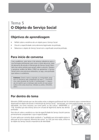 Tema 5
O Objeto do Serviço Social

Objetivos de aprendizagem
•    Reﬂetir sobre a existência de um objeto para o Serviço Social.
•    Discutir a especiﬁcidade como elemento legitimador da proﬁssão.
•    Relacionar o objeto do Serviço Social com o signiﬁcado social da proﬁssão.




Para início de conversa
Caro acadêmico, este tema é de extrema relevância para a
sua formação proﬁssional, pois como o título denuncia, trata
do elemento de estudo e intervenção do Serviço Social. Mon-
taño traz vários autores que versam sobre o assunto. Destaco
a perspicaz análise de Netto (1992) ao apresentar o Serviço
Social como uma estrutura reiterativa, ou seja, uma proﬁssão
que reitera a o ecletismo.

    Ecletismo: Diretriz teórica originada na Antiguidade grega
    que se caracteriza pela justaposição de teses [...] formando
    uma visão pluralista de mundo e multifacetada [...] disposi-
    ção de espírito que se distingue pela escolha do que parece
    melhor entre várias doutrinas, métodos ou estilos. (HOUAISS,
    2001)




Por dentro do tema
Montaño (2009) assinala que nas discussões entre a categoria proﬁssional não há consenso para a nomenclatura
dispensada ao objeto de estudo e intervenção do Serviço Social, “tematizada, ora como especiﬁcidade, ora como
identidade, ora como natureza, ora como perﬁl, ou até cultura” (MONTAÑO, p.
118). Acredita que este esforço dá-se em virtude de legitimá-lo diante das demais
proﬁssões.
Para discutir sobre a existência ou não da especiﬁcidade do Serviço Social é preciso
primeiramente compreender o que é especiﬁcidade.
O autor aplica por conceito deste vocábulo a “qualidade que certa espécie possui e
pela qual se torna especial, diferente das outras” (p.120); por esta razão, atribui-se
ao objeto do Serviço Social a importância de identidade.




                                                                                                      107
 