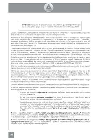 Identidade: “conjunto de caracterísitcas e circusntâncias que distinguem uma pes-
                 soa ou uma coisa e graças às quais é possível individualizá-las”. (HOUAISS, 2001)


 O que Carlos Montaño (2009) pretende demonstrar é que o objeto de uma proﬁssão é algo tão particular que não
 deve ser tratado no exercício de outras proﬁssões e/ou de outros proﬁssionais.
 Ao analisar as leis que regem o sistema capitalista veriﬁca-se que o Serviço Social, na busca por sua especialização
 o faz numa perspectiva de “pulverização” e “segmentação” da realidade em “questões sociais”. Os ﬁlósofos,
 sociólogos, economistas, entre outros pensadores consultados por Montaño (2009), apontam que ao invés de
 dedicarem o olhar para a estrutura da sociedade no sentido de intervir nela e transformá-la, a segmentaram, es-
 pecializando uma proﬁssão para tal.
 Essa aﬁrmação manifesta-se a partir da tese histórico-crítica quanto a gênese da proﬁssão, ou seja, está vinculada
 à ordem burguesa. Todavia, no “momento em que a classe burguesa perdeu seu caráter crítico revolucionário pe-
 rante as lutas proletárias”, ocorreu a “segmentação da realidade em questões sociais”, permitindo o surgimento
 de uma intervenção igualmente pulverizada: “as políticas sociais setoriais e pontuais”. (MONTAÑO, pp. 125-126)
 Desta forma, procurar pelo objeto do Serviço Social exige identiﬁcá-lo na divisão sociotécnica do trabalho, como
 demonstra Lukács “a especialização cada vez mais estreita é o “destino” da nossa época [...] a extensão da ciência
 moderna atingiu uma amplitude que não permite à capacidade de trabalho de um só homem dominar enciclope-
 dicamente todo o campo do saber humano”. (LUKÁCS, 1992, p.122 apud MONTAÑO, pp. 120-121)
 O Serviço Social origina-se neste contexto histórico e por isso Montaño discute a existência, ou não, de seu objeto/
 especialidade, considerando-o segmentador da realidade.
 Admite que haja autores que sustentam a falta da especiﬁcidade da proﬁssão e que, segundo eles, isso se dá
 “pela inexistência de um corpo teórico próprio, a carência de um método único, a ausência de objetos, de ques-
 tões sociais particulares a estes” (p. 127). Nessa vertente, as atividades do Serviço Social podem ser desempenha-
 das por outros proﬁssionais como sociólogos, psicólogos sociais, antropólogos etc.
 Infere-se que a categoria de assistentes sociais “obstinadamente” deseja estabelecer a especiﬁcidade do Serviço
 Social acreditando assim garantir sua legitimidade.
 Montaño destaca quatro elementos com os quais autores pesquisados deﬁnem a especiﬁcidade do Serviço Social:
 1. Recorrer à legitimidade para reverter a subalternidade gerada pela separação positivista entre ciência x técnica.
 Aqui distinguem-se três tendências:
           •   O grupo que entende o objeto social como próprio do Serviço Social, pois acredita que o mesmo
               constitui uma ciência.
           •   Os que determinam o campo de pesquisa como objeto de conhecimento especíﬁco do Serviço
               Social, como sendo a sistematização da prática proﬁssional.
           •   Aqueles que não concebem a existência de um objeto especíﬁco, exclusivo, do Serviço Social, nem
               acreditam na “sistematização de sua prática”, “entendem que há uma “perspectiva” determinada,
               um certo “olhar” ou dado “recorte” especíﬁco da realidade, do objeto social, próprio à proﬁssão”.
               Para estes, o Serviço Social é percebido como “parte de um corpo interdisciplinar”. (MONTAÑO,
               p. 132)
 2. Buscar a especiﬁcidade por meio de “metodologia própria: a prática proﬁssional especíﬁca”. Tal aspecto
 permite perceber o Serviço Social como Tecnologia, “uma proﬁssão cuja essência recai na atividade interventiva,
 na prática de campo e cujo método de intervenção lhe é especíﬁco”. (MONTAÑO, p. 137)
 3. Deﬁnir o especíﬁco do Serviço Social “no tipo do sujeito com o qual trabalha (seu público-alvo): na re-
 lação proﬁssional-povo” (pp. 141-142). Nessa vertente a proﬁssão é apreendida como uma militância política
 vinculada a uma população politicamente organizada.




108
 4
 