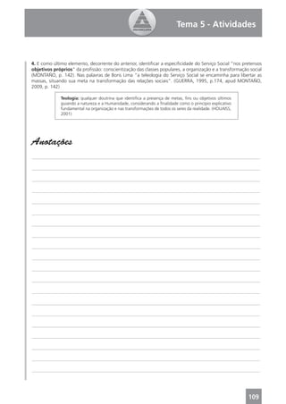 Tema 5 - Atividades



4. E como último elemento, decorrente do anterior, identiﬁcar a especiﬁcidade do Serviço Social “nos pretensos
objetivos próprios” da proﬁssão: conscientização das classes populares, a organização e a transformação social
(MONTAÑO, p. 142). Nas palavras de Boris Lima “a teleologia do Serviço Social se encaminha para libertar as
massas, situando sua meta na transformação das relações sociais”. (GUERRA, 1995, p.174, apud MONTAÑO,
2009, p. 142)

              Teologia: qualquer doutrina que identiﬁca a presença de metas, ﬁns ou objetivos últimos
              guiando a natureza e a Humanidade, considerando a ﬁnalidade como o princípio explicativo
              fundamental na organização e nas transformações de todos os seres da realidade. (HOUAISS,
              2001)




Anotações
_______________________________________________________________________________________________

_______________________________________________________________________________________________

_______________________________________________________________________________________________

_______________________________________________________________________________________________

_______________________________________________________________________________________________

_______________________________________________________________________________________________

_______________________________________________________________________________________________

_______________________________________________________________________________________________

_______________________________________________________________________________________________

_______________________________________________________________________________________________

_______________________________________________________________________________________________

_______________________________________________________________________________________________

_______________________________________________________________________________________________

_______________________________________________________________________________________________

_______________________________________________________________________________________________

_______________________________________________________________________________________________

_______________________________________________________________________________________________

_______________________________________________________________________________________________

_______________________________________________________________________________________________

_______________________________________________________________________________________________




                                                                                                          109
 