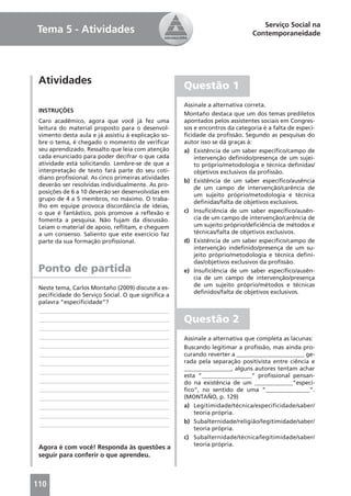 Serviço Social na
Tema 5 - Atividades                                                           Contemporaneidade




 Atividades                                          Questão 1
                                                     Assinale a alternativa correta.
 INSTRUÇÕES
                                                     Montaño destaca que um dos temas prediletos
 Caro acadêmico, agora que você já fez uma           apontados pelos assistentes sociais em Congres-
 leitura do material proposto para o desenvol-       sos e encontros da categoria é a falta de especi-
 vimento desta aula e já assistiu à explicação so-   ﬁcidade da proﬁssão. Segundo as pesquisas do
 bre o tema, é chegado o momento de veriﬁcar         autor isso se dá graças à:
 seu aprendizado. Ressalto que leia com atenção      a) Existência de um saber especíﬁco/campo de
 cada enunciado para poder decifrar o que cada           intervenção deﬁnido/presença de um sujei-
 atividade está solicitando. Lembre-se de que a          to próprio/metodologia e técnica deﬁnidas/
 interpretação de texto fará parte do seu coti-          objetivos exclusivos da proﬁssão.
 diano proﬁssional. As cinco primeiras atividades
                                                     b) Existência de um saber especíﬁco/ausência
 deverão ser resolvidas individualmente. As pro-
                                                         de um campo de intervenção/carência de
 posições de 6 a 10 deverão ser desenvolvidas em
                                                         um sujeito próprio/metodologia e técnica
 grupo de 4 a 5 membros, no máximo. O traba-
                                                         deﬁnidas/falta de objetivos exclusivos.
 lho em equipe provoca discordância de ideias,
 o que é fantástico, pois promove a reﬂexão e        c) Insuﬁciência de um saber especíﬁco/ausên-
 fomenta a pesquisa. Não fujam da discussão.             cia de um campo de intervenção/carência de
 Leiam o material de apoio, reﬂitam, e cheguem           um sujeito próprio/deﬁciência de métodos e
 a um consenso. Saliento que este exercício faz          técnicas/falta de objetivos exclusivos.
 parte da sua formação proﬁssional.                  d) Existência de um saber especíﬁco/campo de
                                                         intervenção indeﬁnido/presença de um su-
                                                         jeito próprio/metodologia e técnica deﬁni-
                                                         das/objetivos exclusivos da proﬁssão.
 Ponto de partida                                    e) Insuﬁciência de um saber especíﬁco/ausên-
                                                         cia de um campo de intervenção/presença
                                                         de um sujeito próprio/métodos e técnicas
 Neste tema, Carlos Montaño (2009) discute a es-
                                                         deﬁnidos/falta de objetivos exclusivos.
 peciﬁcidade do Serviço Social. O que signiﬁca a
 palavra “especiﬁcidade”?
 ____________________________________________
 ____________________________________________        Questão 2
 ____________________________________________
 ____________________________________________        Assinale a alternativa que completa as lacunas:
 ____________________________________________        Buscando legitimar a proﬁssão, mas ainda pro-
 ____________________________________________        curando reverter a _______________________ ge-
 ____________________________________________        rada pela separação positivista entre ciência e
                                                     ________________, alguns autores tentam achar
 ____________________________________________
                                                     esta “_________________” proﬁssional pensan-
 ____________________________________________        do na existência de um _____________“especí-
 ____________________________________________        ﬁco”, no sentido de uma “_______________”.
 ____________________________________________        (MONTAÑO, p. 129)
 ____________________________________________        a) Legitimidade/técnica/especificidade/saber/
                                                         teoria própria.
 ____________________________________________
                                                     b) Subalternidade/religião/legitimidade/saber/
 ____________________________________________
                                                         teoria própria.
                                                     c) Subalternidade/técnica/legitimidade/saber/
                                                         teoria própria.
 Agora é com você! Responda às questões a
 seguir para conferir o que aprendeu.



110
 