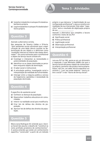 Serviço Social na
Contemporaneidade                                                Tema 5 - Atividades



  d) Subalternidade/técnica/especificidade/sa-        próprio o que demarca “a legitimidade de sua
     ber/teoria própria.                              conﬁguração proﬁssional” e que se constitui em
  e) Legitimidade/técnica/especificidade/saber/       mediação da sua intervenção. Este saber “espe-
     teoria própria.                                  cíﬁco” seria o resultado da objetivação própria
                                                      de sua __________________.
                                                      Assinale a alternativa que completa a lacuna
                                                      conforme o texto de seu PLT:
  Questão 3                                           a) Signiﬁcação social.
                                                      b) Prática proﬁssional
  Assinale a alternativa correta.                     c) Legitimação social.
  Nas pesquisas de Teixeira Caldas e D’Auria,         d) Observação proﬁssional.
  “dois assistentes sociais aﬁrmaram que a espe-      e) Interpretação proﬁssional.
  ciﬁcação de uma dada ciência consiste na de-
  terminação de seu objeto e o deﬁniram como
  ‘condições internas no interior das classes domi-
  nadas’”. Em outra entrevista para o proﬁssional
  o objeto do Serviço Social consiste em:
                                                      Questão 6
  a) Investigar e interpretar as necessidades e
      potencialidades da população.                   Leia seu PLT (p.136), apoie-se em um dicionário
                                                      e responda: o que Montaño (2009) cita que o
  b) Identiﬁcar se as classes dominadas se perce-
                                                      Serviço Social não possui objeto de conhecimen-
      bem enquanto objeto de dominação.
                                                      to próprio, portanto não produz teoria própria.
  c) O saber social e institucional.                  Possui, isto sim, um saber técnico-operativo au-
  d) A articulação política, investigação social e    tóctone [...] por isso pode elaborar “teoria so-
      interpretação da realidade de humanidades.      bre o social” e não “teoria de Serviço Social”.
  e) Interagir entre a máquina pública a serviço      ____________________________________________
      da hegemonia capitalista e necessidade da       ____________________________________________
      população dominada.
                                                      ____________________________________________
                                                      ____________________________________________
                                                      ____________________________________________
  Questão 4                                           ____________________________________________
                                                      ____________________________________________
  É especíﬁco do assistente social:                   ____________________________________________
  a) Conhecer as doenças da população.                ____________________________________________
  b) Desenvolver trabalhos educativos em comu-        ____________________________________________
      nidades.                                        ____________________________________________
  c) Intervir na realidade social para modiﬁcá-la.    ____________________________________________
  d) Criar leis de defesa dos direitos da po-         ____________________________________________
      pulação.
                                                      ____________________________________________
  e) Aprovar leis de defesa dos direitos da popu-
                                                      ____________________________________________
      lação.
                                                      ____________________________________________
                                                      ____________________________________________
                                                      ____________________________________________
  Questão 5                                           ____________________________________________
                                                      ____________________________________________
  Maria Lúcia Rodrigues On entende que o Servi-       ____________________________________________
  ço Social não assume o desaﬁo de “constituir-se
  como proﬁssão produtora de conhecimentos”.          ____________________________________________
  A autora entende que existe um conhecimento         ____________________________________________
  especíﬁco “construído” a partir de um método        ____________________________________________


                                                                                                  111
 