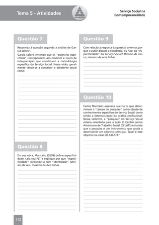 Serviço Social na
Tema 5 - Atividades                                                          Contemporaneidade




 Questão 7                                          Questão 9
 Responda à questão segundo a análise de Gar-       Com relação à resposta da questão anterior, por
 cia Salord .                                       que o autor discute a existência, ou não, da “es-
 Garcia Salord entende que os “objetivos espe-      peciﬁcidade” do Serviço Social? Mínimo de cin-
 cíﬁcos” correspondem aos modelos e níveis de       co, máximo de sete linhas.
 interpretação que constituem a metodologia         ____________________________________________
 especíﬁca do Serviço Social. Nesta visão, geral-   ____________________________________________
 mente tende-se a conceber o assistente social
                                                    ____________________________________________
 como:
                                                    ____________________________________________
  ____________________________________________
                                                    ____________________________________________
  ____________________________________________
                                                    ____________________________________________
  ____________________________________________
                                                    ____________________________________________
  ____________________________________________
  ____________________________________________
  ____________________________________________
  ____________________________________________      Questão 10
  ____________________________________________
  ____________________________________________      Carlos Montaño assevera que há os que deter-
  ____________________________________________      minam o “campo de pesquisa” como objeto de
                                                    conhecimento especíﬁco do Serviço Social como
  ____________________________________________      sendo a sistematização da prática proﬁssional.
  ____________________________________________      Nessa vertente, a “pesquisa” no Serviço Social
  ____________________________________________      estaria orientada para a ação. O Centro Latino
  ____________________________________________      Americano de Trabalho Social (CELATS) entende
                                                    que a pesquisa é um instrumento que ajuda a
  ____________________________________________
                                                    desenvolver um objetivo principal. Qual é esse
  ____________________________________________      objetivo na visão do CELATS?
                                                    ____________________________________________
                                                    ____________________________________________
 Questão 8                                          ____________________________________________
                                                    ____________________________________________
 Em sua obra, Montaño (2009) deﬁne especiﬁci-       ____________________________________________
 dade. Leia seu PLT e explique por que “especi-     ____________________________________________
 ﬁcidade” confunde-se com “identidade”. Míni-       ____________________________________________
 mo de seis, máximo de dez linhas.
                                                    ____________________________________________
 ____________________________________________
                                                    ____________________________________________
 ____________________________________________
                                                    ____________________________________________
 ____________________________________________
                                                    ____________________________________________
 ____________________________________________
                                                    ____________________________________________
 ____________________________________________
                                                    ____________________________________________
 ____________________________________________
                                                    ____________________________________________
 ____________________________________________
                                                    ____________________________________________
 ____________________________________________
                                                    ____________________________________________
 ____________________________________________
                                                    ____________________________________________
 ____________________________________________
                                                    ____________________________________________
 ____________________________________________
                                                    ____________________________________________


112
 