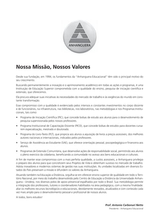 Nossa Missão, Nossos Valores
Desde sua fundação, em 1994, os fundamentos da “Anhanguera Educacional” têm sido o principal motivo do
seu crescimento.
Buscando permanentemente a inovação e o aprimoramento acadêmico em todas as ações e programas, é uma
Instituição de Educação Superior comprometida com a qualidade do ensino, pesquisa de iniciação cientíﬁca e
extensão, que oferecemos.
Ela procura adequar suas iniciativas às necessidades do mercado de trabalho e às exigências do mundo em cons-
tante transformação.
Esse compromisso com a qualidade é evidenciado pelos intensos e constantes investimentos no corpo docente
e de funcionários, na infraestrutura, nas bibliotecas, nos laboratórios, nas metodologias e nos Programas Institu-
cionais, tais como:
•   Programa de Iniciação Cientíﬁca (PIC), que concede bolsas de estudo aos alunos para o desenvolvimento de
    pesquisa supervisionada pelos nossos professores.
•   Programa Institucional de Capacitação Docente (PICD), que concede bolsas de estudos para docentes cursa-
    rem especialização, mestrado e doutorado.
•   Programa do Livro-Texto (PLT), que propicia aos alunos a aquisição de livros a preços acessíveis, dos melhores
    autores nacionais e internacionais, indicados pelos professores.
•   Serviço de Assistência ao Estudante (SAE), que oferece orientação pessoal, psicopedagógica e ﬁnanceira aos
    alunos.
•   Programas de Extensão Comunitária, que desenvolve ações de responsabilidade social, permitindo aos alunos
    o pleno exercício da cidadania, beneﬁciando a comunidade no acesso aos bens educacionais e culturais.
A ﬁm de manter esse compromisso com a mais perfeita qualidade, a custos acessíveis, a Anhanguera privilegia
o preparo dos alunos para que concretizem seus Projetos de Vida e obtenham sucesso no mercado de trabalho.
Adota inovadores e modernos sistemas de gestão nas suas instituições. As unidades localizadas em diversos Es-
tados do País preservam a missão e difundem os valores da Anhanguera.
Atuando também na Educação a Distância, orgulha-se em oferecer ensino superior de qualidade em todo o Terri-
tório Nacional, por meio do trabalho desenvolvido pelo Centro de Educação a Distância da Universidade Anhan-
guera - Uniderp, nos diversos polos de apoio presencial espalhados por todo o Brasil. Sua metodologia permite
a integração dos professores, tutores e coordenadores habilitados na área pedagógica, com a mesma ﬁnalidade:
aliar os melhores recursos tecnológicos e educacionais, devidamente revisados, atualizados e com conteúdo cada
vez mais amplo para o desenvolvimento pessoal e proﬁssional de nossos alunos.
A todos, bons estudos!

                                                                                Prof. Antonio Carbonari Netto
                                                                                   Presidente - Anhanguera Educacional
 