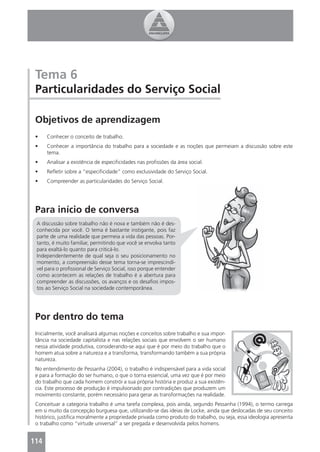 Tema 6
 Particularidades do Serviço Social

 Objetivos de aprendizagem
 •    Conhecer o conceito de trabalho.
 •    Conhecer a importância do trabalho para a sociedade e as noções que permeiam a discussão sobre este
      tema.
 •    Analisar a existência de especiﬁcidades nas proﬁssões da área social.
 •    Reﬂetir sobre a “especiﬁcidade” como exclusividade do Serviço Social.
 •    Compreender as particularidades do Serviço Social.




 Para início de conversa
 A discussão sobre trabalho não é nova e também não é des-
 conhecida por você. O tema é bastante instigante, pois faz
 parte de uma realidade que permeia a vida das pessoas. Por-
 tanto, é muito familiar, permitindo que você se envolva tanto
 para exaltá-lo quanto para criticá-lo.
 Independentemente de qual seja o seu posicionamento no
 momento, a compreensão desse tema torna-se imprescindí-
 vel para o proﬁssional de Serviço Social, isso porque entender
 como acontecem as relações de trabalho é a abertura para
 compreender as discussões, os avanços e os desaﬁos impos-
 tos ao Serviço Social na sociedade contemporânea.




 Por dentro do tema
 Inicialmente, você analisará algumas noções e conceitos sobre trabalho e sua impor-
 tância na sociedade capitalista e nas relações sociais que envolvem o ser humano
 nessa atividade produtiva, considerando-se aqui que é por meio do trabalho que o
 homem atua sobre a natureza e a transforma, transformando também a sua própria
 natureza.
 No entendimento de Pessanha (2004), o trabalho é indispensável para a vida social
 e para a formação do ser humano, o que o torna essencial, uma vez que é por meio
 do trabalho que cada homem constrói a sua própria história e produz a sua existên-
 cia. Este processo de produção é impulsionado por contradições que produzem um
 movimento constante, porém necessário para gerar as transformações na realidade.
 Conceituar a categoria trabalho é uma tarefa complexa, pois ainda, segundo Pessanha (1994), o termo carrega
 em si muito da concepção burguesa que, utilizando-se das ideias de Locke, ainda que deslocadas de seu conceito
 histórico, justiﬁca moralmente a propriedade privada como produto do trabalho, ou seja, essa ideologia apresenta
 o trabalho como “virtude universal” a ser pregada e desenvolvida pelos homens.


114
 4
 
