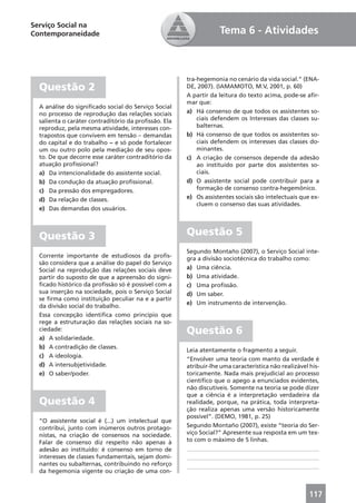 Serviço Social na
Contemporaneidade                                                 Tema 6 - Atividades



                                                      tra-hegemonia no cenário da vida social.” (ENA-
  Questão 2                                           DE, 2007). (IAMAMOTO, M.V, 2001, p. 60)
                                                      A partir da leitura do texto acima, pode-se aﬁr-
                                                      mar que:
  A análise do signiﬁcado social do Serviço Social
  no processo de reprodução das relações sociais      a) Há consenso de que todos os assistentes so-
  salienta o caráter contraditório da proﬁssão. Ela       ciais defendem os Interesses das classes su-
  reproduz, pela mesma atividade, interesses con-         balternas.
  trapostos que convivem em tensão – demandas         b) Há consenso de que todos os assistentes so-
  do capital e do trabalho − e só pode fortalecer         ciais defendem os interesses das classes do-
  um ou outro polo pela mediação de seu opos-             minantes.
  to. De que decorre esse caráter contraditório da    c) A criação de consensos depende da adesão
  atuação proﬁssional?                                    ao instituído por parte dos assistentes so-
  a) Da intencionalidade do assistente social.            ciais.
  b) Da condução da atuação proﬁssional.              d) O assistente social pode contribuir para a
  c) Da pressão dos empregadores.                         formação de consenso contra-hegemônico.
  d) Da relação de classes.                           e) Os assistentes sociais são intelectuais que ex-
                                                          cluem o consenso das suas atividades.
  e) Das demandas dos usuários.



  Questão 3                                           Questão 5
                                                      Segundo Montaño (2007), o Serviço Social inte-
  Corrente importante de estudiosos da proﬁs-         gra a divisão sociotécnica do trabalho como:
  são considera que a análise do papel do Serviço
  Social na reprodução das relações sociais deve      a) Uma ciência.
  partir do suposto de que a apreensão do signi-      b) Uma atividade.
  ﬁcado histórico da proﬁssão só é possível com a     c) Uma proﬁssão.
  sua inserção na sociedade, pois o Serviço Social    d) Um saber.
  se ﬁrma como instituição peculiar na e a partir
                                                      e) Um instrumento de intervenção.
  da divisão social do trabalho.
  Essa concepção identiﬁca como princípio que
  rege a estruturação das relações sociais na so-
  ciedade:                                            Questão 6
  a) A solidariedade.
  b) A contradição de classes.
                                                      Leia atentamente o fragmento a seguir.
  c) A ideologia.
                                                      “Envolver uma teoria com manto da verdade é
  d) A intersubjetividade.                            atribuir-lhe uma característica não realizável his-
  e) O saber/poder.                                   toricamente. Nada mais prejudicial ao processo
                                                      cientíﬁco que o apego a enunciados evidentes,
                                                      não discutíveis. Somente na teoria se pode dizer
                                                      que a ciência é a interpretação verdadeira da
  Questão 4                                           realidade, porque, na prática, toda interpreta-
                                                      ção realiza apenas uma versão historicamente
                                                      possível”. (DEMO, 1981, p. 25)
  “O assistente social é (...) um intelectual que
  contribui, junto com inúmeros outros protago-       Segundo Montaño (2007), existe “teoria do Ser-
  nistas, na criação de consensos na sociedade.       viço Social?” Apresente sua resposta em um tex-
  Falar de consenso diz respeito não apenas à         to com o máximo de 5 linhas.
  adesão ao instituído: é consenso em torno de        ____________________________________________
  interesses de classes fundamentais, sejam domi-     ____________________________________________
  nantes ou subalternas, contribuindo no reforço      ____________________________________________
  da hegemonia vigente ou criação de uma con-



                                                                                                     117
 