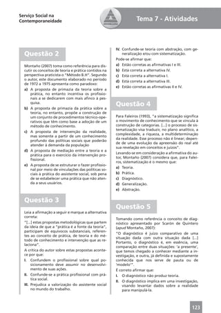 Serviço Social na
Contemporaneidade                                                  Tema 7 - Atividades



                                                       IV. Confunde-se teoria com abstração, com ge-
  Questão 2                                                neralização e/ou com sistematização.
                                                       Pode-se aﬁrmar que:
  Montaño (2007) toma como referência para dis-        a) Estão corretas as aﬁrmativas I e III.
  cutir os conceitos de teoria e prática contidos na   b) Está correta a alternativa IV.
  perspectiva praticista o “Método B.H”. Segundo       c) Está correta a alternativa I.
  o autor, este documento elaborado no período
                                                       d) Está correta a alternativa III.
  de 1972 a 1975 apresenta como paradoxo:
                                                       e) Estão corretas as aﬁrmativas II e IV.
  a) A proposta de primazia da teoria sobre a
      prática, no entanto incentiva os proﬁssio-
      nais a se dedicarem com mais aﬁnco à pes-
      quisa.
                                                       Questão 4
  b) A proposta de primazia da prática sobre a
      teoria, no entanto, propõe a construção de
      um conjunto de procedimentos técnico-ope-        Para Faleiros (1993), “a sistematização signiﬁca
      rativos que têm como base a adoção de um         o movimento de conhecimento que se vincula à
      método de conhecimento.                          construção de categorias. [...] o processo de sis-
                                                       tematização visa traduzir, no plano analítico, a
  c) A proposta de intervenção da realidade,
                                                       complexidade, a riqueza, a multideterminação
      mas somente a partir de um conhecimento
                                                       da realidade. Esse processo não é linear; depen-
      profundo das políticas sociais que poderão
                                                       de de uma evolução da apreensão do real até
      atender à demanda da população
                                                       sua revelação em conceitos e juízos”.
  d) A proposta de mediação entre a teoria e a
                                                       Levando-se em consideração a aﬁrmativa do au-
      prática para o exercício da intervenção pro-
                                                       tor, Montaño (2007) considera que, para Falei-
      ﬁssional.
                                                       ros, sistematização é o mesmo que:
  e) A proposta de se estruturar o fazer proﬁssio-
                                                       a) Teoria.
      nal por meio de vinculações das políticas so-
      ciais à prática do assistente social, sob pena   b) Prática.
      de se estabelecer uma prática que não aten-      c) Diagnóstico.
      da a seus usuários.                              d) Generalização.
                                                       e) Abstração.


  Questão 3
                                                       Questão 5
  Leia a aﬁrmação a seguir e marque a alternativa
  correta:
                                                       Tomando como referência o conceito de diag-
  “[...] estas propostas metodológicas que partem      nóstico apresentado por Scarón de Quintero
  da ideia de que a “prática é a fonte da teoria”,     (apud Montaño, 2007):
  participam de equívocos substanciais, referen-
                                                       “O diagnóstico é juízo comparativo de uma
  tes ao conceito de prática, de teoria e do mé-
                                                       situação dada com outra situação dada [...]
  todo de conhecimento e intervenção que as re-
                                                       Portanto, o diagnóstico é, em essência, uma
  laciona”.
                                                       comparação entre duas situações: ‘a presente’,
  A crítica do autor sobre estas propostas aconte-     que temos chegado a conhecer mediante a in-
  ce por que:                                          vestigação, e outra, já deﬁnida e supostamente
  I. Confundem o proﬁssional sobre qual po-            conhecida que nos serve de pauta ou de
       sicionamento deve assumir no desenvolvi-        ‘modelo’”.
       mento de suas ações.                            É correto aﬁrmar que:
  II. Confunde-se a prática proﬁssional com prá-       I. O diagnóstico não produz teoria.
       tica social.
                                                       II. O diagnóstico implica em uma investigação,
  III. Prejudica a valorização do assistente social        visando levantar dados sobre a realidade
       no mundo do trabalho.                               para manipulá-la.



                                                                                                     123
 