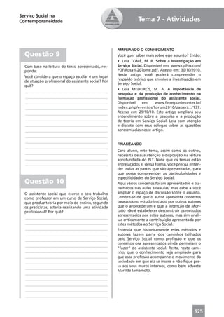 Serviço Social na
Contemporaneidade                                                Tema 7 - Atividades



                                                     AMPLIANDO O CONHECIMENTO
  Questão 9                                          Você quer saber mais sobre esse assunto? Então:
                                                     • Leia TOMÉ, M. R. Sobre a Investigação em
  Com base na leitura do texto apresentado, res-     Serviço Social. Disponível em: www.cpihts.com/
  ponda:                                             PDF/Rosa%20Tome.pdf. Acesso em: 30/10/2010.
                                                     Neste artigo você poderá compreender o
  Você considera que o espaço escolar é um lugar
                                                     respaldo teórico que envolve a investigação em
  de atuação proﬁssional do assistente social? Por
                                                     Serviço Social.
  quê?
                                                     • Leia MEDEIROS, M. A. A importância da
  ____________________________________________
                                                     pesquisa e da produção de conhecimento na
  ____________________________________________       formação proﬁssional do assistente social.
  ____________________________________________       Disponível      em:  www.fepeg.unimontes.br/
  ____________________________________________       index.php/eventos/forum2010/paper/.../137.
  ____________________________________________       Acesso em: 29/10/10. Este artigo ampliará seu
                                                     entendimento sobre a pesquisa e a produção
  ____________________________________________       de teoria em Serviço Social. Leia com atenção
  ____________________________________________       e discuta com seus colegas sobre as questões
  ____________________________________________       apresentadas neste artigo.
  ____________________________________________
  ____________________________________________
                                                     FINALIZANDO
  ____________________________________________
                                                     Caro aluno, este tema, assim como os outros,
  ____________________________________________
                                                     necessita de sua atenção e disposição na leitura
  ____________________________________________       aprofundada do PLT. Note que os temas estão
  ____________________________________________       entrelaçados e, dessa forma, você precisa enten-
                                                     der todas as partes que são apresentadas, para
                                                     que possa compreender as particularidades e
                                                     especiﬁcidades do Serviço Social.
  Questão 10                                         Aqui vários conceitos foram apresentados e tra-
                                                     balhados nas aulas teleaulas, mas cabe a você
  O assistente social que exerce o seu trabalho      ampliar o espaço de discussão sobre o assunto.
  como professor em um curso de Serviço Social,      Lembre-se de que o autor apresenta conceitos
  que produz teoria por meio do ensino, segundo      baseados no estudo iniciado por outros autores
  os praticistas, estaria realizando uma atividade   que o antecederam e que a intenção de Mon-
  proﬁssional? Por quê?                              taño não é estabelecer desconstruir os métodos
                                                     apresentados por estes autores, mas sim anali-
  ____________________________________________
                                                     sar criticamente a contribuição apresentada por
  ____________________________________________       estes métodos ao Serviço Social.
  ____________________________________________       Entenda que historicamente estes métodos e
  ____________________________________________       autores fazem parte dos caminhos trilhados
  ____________________________________________       pelo Serviço Social como proﬁssão e que os
                                                     conceitos ora apresentados ainda permeiam o
  ____________________________________________
                                                     “fazer” do assistente social. Resta, neste cami-
  ____________________________________________       nho, que o conhecimento seja ampliado para
  ____________________________________________       que esta proﬁssão acompanhe o movimento da
  ____________________________________________       sociedade em que ela se insere e não ﬁque pre-
  ____________________________________________       sa aos seus muros internos, como bem adverte
                                                     Marilda Iamamoto.
  ____________________________________________
  ____________________________________________
  ____________________________________________
  ____________________________________________
  ____________________________________________



                                                                                                 125
 