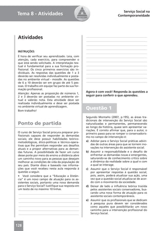 Serviço Social na
Tema 8 - Atividades                                                          Contemporaneidade




 Atividades                                         ____________________________________________
                                                    ____________________________________________
                                                    ____________________________________________
                                                    ____________________________________________
 INSTRUÇÕES                                         ____________________________________________
 É hora de veriﬁcar seu aprendizado. Leia, com      ____________________________________________
 atenção, cada exercício, para compreender o        ____________________________________________
 que está sendo solicitado. A interpretação tex-
 tual é fundamental para a sua formação pro-        ____________________________________________
 ﬁssional. Os cinco primeiros exercícios são in-    ____________________________________________
 dividuais. As respostas das questões de 1 a 3      ____________________________________________
 deverão ser resolvidas individualmente e posta-    ____________________________________________
 das no ambiente virtual - moodle. As questões
                                                    ____________________________________________
 de 6 a 10 deverão ser em grupo de até 5 pes-
 soas. O trabalho em equipe faz parte da sua for-
 mação proﬁssional.
                                                    Agora é com você! Responda às questões a
 Atenção: Apenas as proposição de números 1,
 2 e 3 deverão ser postadas no ambiente vir-        seguir para conferir o que aprendeu.
 tual e valerão nota. Esta atividade deve ser
 realizada individualmente e deve ser postada
 no ambiente virtual de aprendizagem.
 Bom trabalho!
                                                    Questão 1
                                                    Segundo Montaño (2007, p.195), as áreas tra-
                                                    dicionais de intervenção do Serviço Social são
 Ponto de partida                                   naturalizadas e permanentes, permanecendo
                                                    ao longo da história, quase sem apresentar va-
                                                    riações. É correto aﬁrmar que, para o autor, o
 O curso de Serviço Social procura preparar pro-    primeiro passo para se romper o conservadoris-
 ﬁssionais capazes de responder às demandas         mo no campo de intervenção é:
 sociais; ele deve possuir habilidades teórico-
 metodológicas, ético-políticas e técnico-opera-    a) Adotar para o Serviço Social práticas advin-
 tivas que lhe permitam responder aos desaﬁos           das de outras áreas para que se tornem ino-
 atuais e a propor alternativas para as deman-          vações na intervenção do assistente social.
 das futuras. A possibilidade de fazer um curso     b) Assumir a responsabilidade e o desaﬁo de
 desse porte por meio do ensino a distância abre        enfrentar as demandas novas e emergentes,
 um caminho novo para as pessoas que desejam            saturando-se de conhecimento crítico sobre
 melhorar as condições de vida da população de          a dinâmica da realidade sobre a qual e com
 seu país. Diante disso e baseado nas informa-          a qual se interage.
 ções que você recebeu nesta aula responda à        c) Assumir que o Serviço Social é responsável
 questão a seguir.                                      por apresentar respostas à questão social,
 • Você considera que a “Educação a Distân-             pois, assim, poderá atualizar sua ação, uma
 cia” é um novo campo de atuação para os as-            vez que a questão social atualiza-se de acor-
 sistentes sociais, portanto uma nova demanda           do com o movimento da sociedade.
 para o Serviço Social? Justiﬁque sua resposta em   d) Deixar de lado a inﬂuência teórica trazida
 um texto de no máximo 10 linhas.                       pelos assistentes sociais conservadores, bus-
 ____________________________________________           cando uma nova forma de atuação para os
 ____________________________________________           assistente sociais contemporâneos.
 ____________________________________________       e) Assumir que os proﬁssionais que se dedicam
                                                        à pesquisa pura devem ser considerados
 ____________________________________________           como aqueles que possibilitarão um novo
 ____________________________________________           caminho para a intervenção proﬁssional do
 ____________________________________________           Serviço Social.



128
 