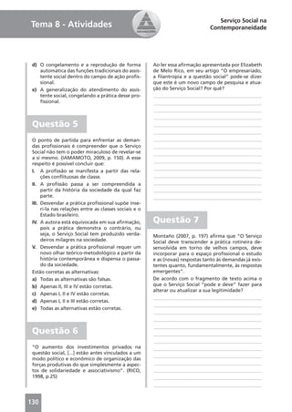 Serviço Social na
Tema 8 - Atividades                                                              Contemporaneidade




 d) O congelamento e a reprodução de forma              Ao ler essa aﬁrmação apresentada por Elizabeth
    automática das funções tradicionais do assis-       de Melo Rico, em seu artigo “O empresariado,
    tente social dentro do campo de ação proﬁs-         a ﬁlantropia e a questão social” pode-se dizer
    sional.                                             que este é um novo campo de pesquisa e atua-
 e) A generalização do atendimento do assis-            ção do Serviço Social? Por quê?
    tente social, congelando a prática desse pro-       ____________________________________________
    ﬁssional.                                           ____________________________________________
                                                        ____________________________________________
                                                        ____________________________________________
 Questão 5                                              ____________________________________________
                                                        ____________________________________________
 O ponto de partida para enfrentar as deman-            ____________________________________________
 das proﬁssionais é compreender que o Serviço           ____________________________________________
 Social não tem o poder miraculoso de revelar-se        ____________________________________________
 a si mesmo. (IAMAMOTO, 2009, p. 150). A esse
                                                        ____________________________________________
 respeito é possível concluir que:
                                                        ____________________________________________
 I. A proﬁssão se manifesta a partir das rela-
      ções conﬂituosas de classe.                       ____________________________________________
 II. A proﬁssão passa a ser compreendida a              ____________________________________________
      partir da história da sociedade da qual faz       ____________________________________________
      parte.                                            ____________________________________________
 III. Desvendar a prática proﬁssional supõe inse-
      ri-la nas relações entre as classes sociais e o
      Estado brasileiro.
 IV. A autora está equivocada em sua aﬁrmação,          Questão 7
      pois a prática demonstra o contrário, ou
      seja, o Serviço Social tem produzido verda-       Montaño (2007, p. 197) aﬁrma que “O Serviço
      deiros milagres na sociedade.                     Social deve transcender a prática rotineira de-
 V. Desvendar a prática proﬁssional requer um           senvolvida em torno de velhos campos, deve
      novo olhar teórico-metodológico a partir da       incorporar para o espaço proﬁssional o estudo
      história contemporânea e dispensa o passa-        e as (novas) respostas tanto às demandas já exis-
      do da sociedade.                                  tentes quanto, fundamentalmente, às respostas
 Estão corretas as alternativas:                        emergentes”.
 a) Todas as alternativas são falsas.                   De acordo com o fragmento de texto acima o
 b) Apenas II, III e IV estão corretas.                 que o Serviço Social “pode e deve” fazer para
                                                        alterar ou atualizar a sua legitimidade?
 c) Apenas I, II e IV estão corretas.
                                                         ____________________________________________
 d) Apenas I, II e III estão corretas.
                                                         ____________________________________________
 e) Todas as alternativas estão corretas.
                                                         ____________________________________________
                                                         ____________________________________________
                                                         ____________________________________________
 Questão 6                                               ____________________________________________
                                                         ____________________________________________
 “O aumento dos investimentos privados na                ____________________________________________
 questão social, [...] estão antes vinculados a um
                                                         ____________________________________________
 modo político e econômico de organização das
 forças produtivas do que simplesmente a aspec-          ____________________________________________
 tos de solidariedade e associativismo”. (RICO,          ____________________________________________
 1998, p.25)                                             ____________________________________________
                                                         ____________________________________________


130
 