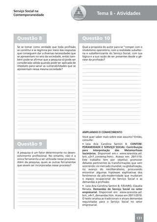 Serviço Social na
Contemporaneidade                                                Tema 8 - Atividades




  Questão 8                                           Questão 10
  Se se tomar como verdade que toda proﬁssão          Qual a proposta do autor para se “romper com o
  se constitui e se legitima por meio das respostas   imobilismo operatório, com a realidade subalter-
  que conseguem dar a diversas necessidades que       na e subalternizante do Serviço Social, com sua
  se apresentam no seio da sociedade, então tam-      lógica e a sua razão de ser presentes desde a gê-
  bém pode-se aﬁrmar que a pesquisa só pode ser       nese da proﬁssão?
  considerada válida quando pode ser aplicada de       ____________________________________________
  imediato para sanar as vulnerabilidades que se
                                                       ____________________________________________
  apresentam nessa mesma sociedade?
                                                       ____________________________________________
   ____________________________________________
                                                       ____________________________________________
   ____________________________________________
                                                       ____________________________________________
   ____________________________________________
                                                       ____________________________________________
   ____________________________________________
                                                       ____________________________________________
   ____________________________________________
                                                       ____________________________________________
   ____________________________________________
                                                       ____________________________________________
   ____________________________________________
                                                       ____________________________________________
   ____________________________________________
                                                       ____________________________________________
   ____________________________________________
                                                       ____________________________________________
   ____________________________________________
                                                       ____________________________________________
   ____________________________________________
                                                       ____________________________________________
   ____________________________________________
                                                       ____________________________________________
   ____________________________________________
                                                       ____________________________________________
   ____________________________________________
   ____________________________________________
   ____________________________________________       AMPLIANDO O CONHECIMENTO
                                                      Você quer saber mais sobre esse assunto? Então,
                                                      consulte:
  Questão 9                                           • Leia Ana Carolina Santini B. CONTEM-
                                                      PORANEIDADE E SERVIÇO SOCIAL: Contribuição
                                                      para     Interpretação      das     Metamorfoses
  A pesquisa é um fator determinante no desen-        Societárias. Disponível em:< www.ssrevista.uel.
  volvimento proﬁssional. No entanto, não é a         br/c_v2n1_contemp.htm>. Acesso em: 20/11/10.
  única ferramenta a ser utilizada nesse processo.    Este trabalho tem por objetivo promover
  Além da pesquisa, quais as outras ferramentas       debates pertinentes às transformações que vem
  que sevem ser incorporadas nesse processo?          ocorrendo: no mercado mundial, na globalização,
  ____________________________________________        no avanço do neoliberalismo, procurando
  ____________________________________________        encontrar algumas hipóteses explicativas dos
                                                      fenômenos da pós-modernidade que mudaram
  ____________________________________________
                                                      o espaço ocupacional do Serviço Social e as
  ____________________________________________        demandas à proﬁssão.
  ____________________________________________        • Leia Ana Carolina Santini B; FÁVARO, Claudia
  ____________________________________________        Renata. Demandas de Serviço Social no setor
  ____________________________________________        empresarial. Disponível em: www.ssrevista.uel.
  ____________________________________________        br/c_v4n1_demandas.htm. Acesso em 20/11/2010.
                                                      O texto analisa as tradicionais e atuais demandas
  ____________________________________________        requisitadas para o Serviço Social no setor
  ____________________________________________        empresarial.




                                                                                                  131
 